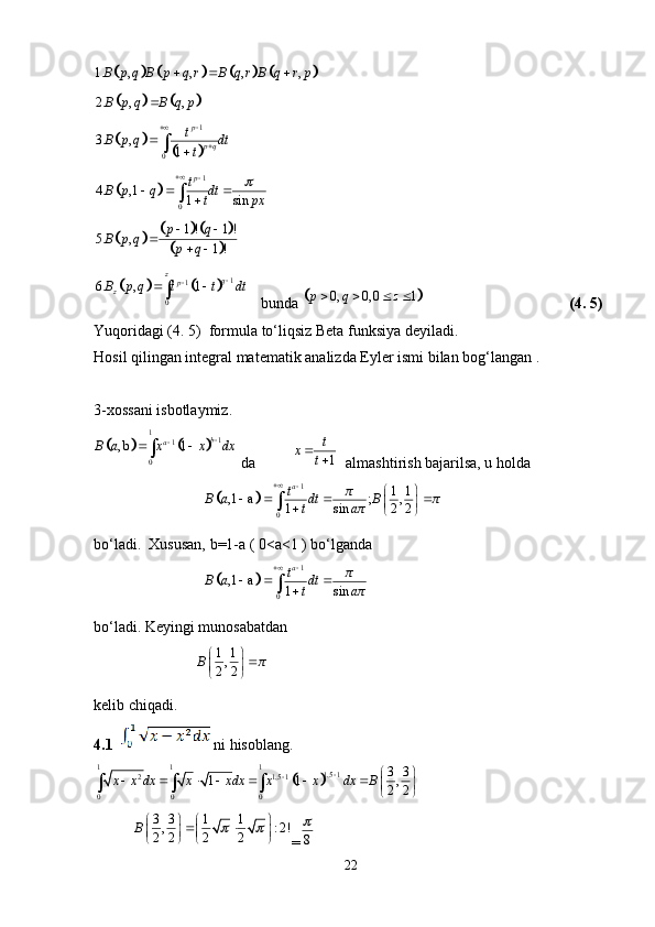 							1. , , , , B p q B p q r B q r B q r p   	
			
2. , , B p q B q p 	
		
	
1
03. ,
1 p
p qt
B p q dt
t
	
	
1
04. ,1
1 sin p
t
B p q dt
t px
  
		
					
	
1 ! 1 !
5. ,
1 !p q
B p q
p q 
 	
			
1
1
06. , 1 z
q
p
zB p q t t dt 
 
   bunda 		 0, 0, 0 1p q z    
(4. 5)
Yuqoridagi (4. 5)  formula to‘liqsiz Beta funksiya deyiladi. 
Hosil qilingan integral matematik analizda Eyler ismi bilan bog‘langan . 
3-xossani isbotlaymiz. 	
			
1
1
1
0, b 1 b
a
B a x x dx 
 
 da 1t
x
t
  almashtirish bajarilsa, u holda 
                              
	 1
0 1 1
,1 a ; ,
1 sin 2 2 a
t π
B a dt B π
t a π
 
   
 
 
bo‘ladi.  Xususan, b=1-a ( 0<a<1 ) bo‘lganda 
                              	
	 1
0,1 a
1 sin a
t π
B a dt
t a π
  
bo‘ladi. Keyingi munosabatdan 
                             1 1
,
2 2B π 
 
 
kelib chiqadi. 
4.1    ni hisoblang. 	
	
1 1 1
1,5 1
2 1,5 1
0 0 0 3 3
1 1 ,
2 2x x dx x xdx x x dx B 
  
      
 
   
3 3 1 1
, : 2!
2 2 2 2B    
 
   
   	
 
= 8	
22