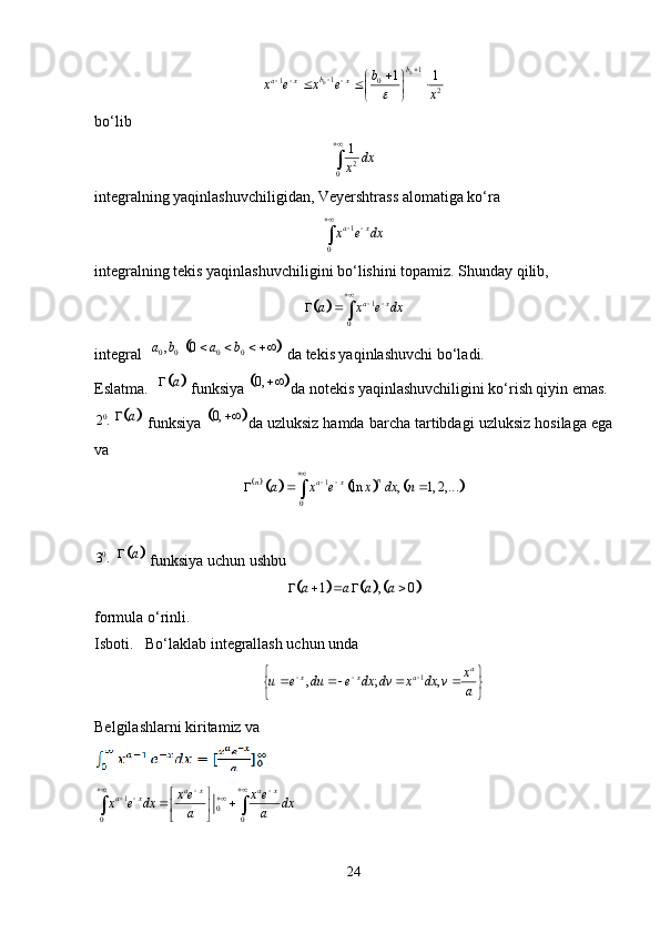 0
0 1
1
1
0
21
1b
b
a x x b
x e x e
x

   
 
  
 
 
bo‘lib
2
0 1
dx
x

integralning yaqinlashuvchiligidan, Veyershtrass alomatiga ko‘ra
1
0 a x
x e dx
 

integralning tekis yaqinlashuvchiligini bo‘lishini topamiz. Shunday qilib,	
	
1
0 a x
a x e dx 
 
 

integral 	
		 0 0 0 0 , 0a b a b    
 da tekis yaqinlashuvchi bo‘ladi. 
Eslatma.  	
	 a
 funksiya 		 0, 
da notekis yaqinlashuvchiligini ko‘rish qiyin emas. 
0
2 .	
	 a
 funksiya 		 0, 
da uzluksiz hamda barcha tartibdagi uzluksiz hosilaga ega
va
					
1
0	ln , 1, 2, ... n
n
a x	a x e x dx n
 	  	
0
3 .
 	
	 a
 funksiya uchun ushbu	
				
1 , 0a a a a    
formula o‘rinli. 
Isboti.   Bo‘laklab integrallash uchun unda
                                              1
, ; , a
x x a x
u e du e dx dv x dx v
a   
   
 
 
Belgilashlarni kiritamiz va
1
0
0 0 a x a x
a x x e x e
x e dx dx
a a 
 
    
 
 
  
24 