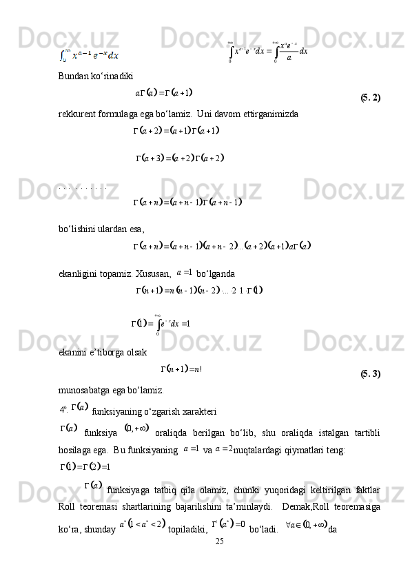 1
0 0 a x
a x x e
x e dx dx
a 
 
 
Bundan ko‘rinadiki			
1a a a   
  (5. 2)
rekkurent formulaga ega bo‘lamiz.  Uni davom ettirganimizda
                                	
					 2 1 1a a a     
                                 	
					 3 2 2a a a     
. . .  . . . . . . .    
                                	
					 1 1a n a n a n       
bo‘lishini ulardan esa,
                                	
									 1 2 ... 2 1a n a n a n a a a a         
ekanligini topamiz. Xususan,   1a 
 bo‘lganda
                                 	
					 1 1 2 ... 2 1 1n n n n        
                               	
 01 1 x
e dx
  
ekanini e’tiborga olsak	
	
1 !n n  
  (5. 3)
munosabatga ega bo‘lamiz. 
0
4 .	
	 a
 funksiyaning o‘zgarish xarakteri	
	
a
  funksiya  		 0, 
  oraliqda   berilgan   bo‘lib,   shu   oraliqda   istalgan   tartibli
hosilaga ega.  Bu funksiyaning   1a 
 va  2a 
nuqtalardagi qiymatlari teng:	
		
1 2 1  
	
a
  funksiyaga   tatbiq   qila   olamiz,   chunki   yuqoridagi   keltirilgan   faktlar
Roll   teoremasi   shartlarining   bajarilishini   ta’minlaydi.     Demak,Roll   teoremasiga
ko‘ra, shunday 	
	 * *
1 2a a  
 topiladiki, 		 ' *
0a 
 bo‘ladi.  		 0,a  
da
25