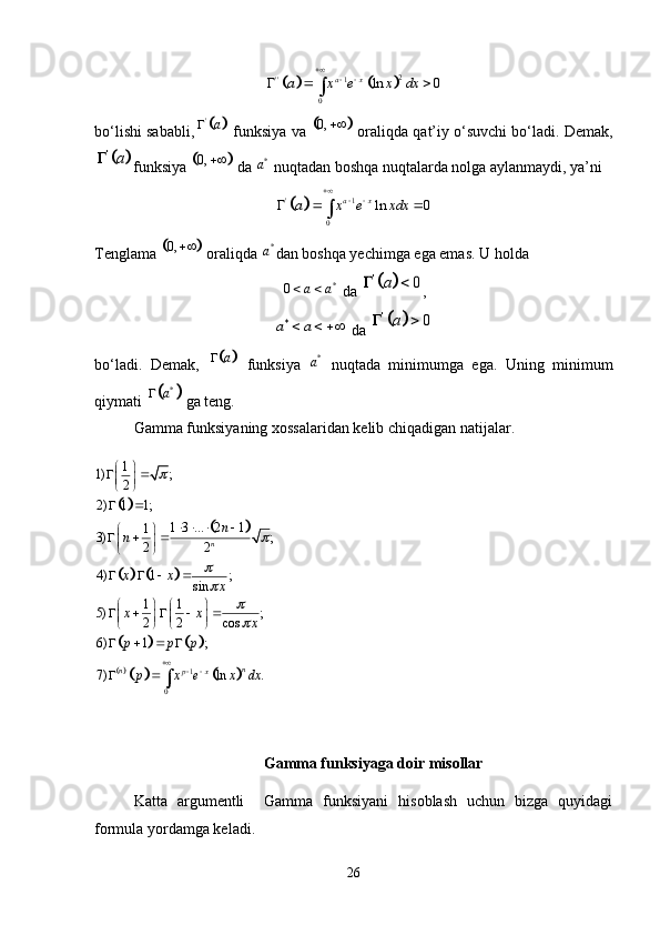 			2
'' 1
0 ln 0a x
a x e x dx 
 
  
bo‘lishi sababli,	
	 '
a
 funksiya va 		 0, 
 oraliqda qat’iy o‘suvchi bo‘ladi. Demak,	
	
'a	
funksiya 		 0, 
 da  *
a
 nuqtadan boshqa nuqtalarda nolga aylanmaydi, ya’ni	
	
' 1
0 ln 0a x
a x e xdx 
 
  	
Tenglama 	
	 0, 
 oraliqda  *
a
dan boshqa yechimga ega emas. U holda	
*	0	a a 
 da 			'	0	a	  ,	
*a a	  
 da 		 '	0	a	 
bo‘ladi.   Demak,  	
	 a
  funksiya   *
a
  nuqtada   minimumga   ega.   Uning   minimum
qiymati 	
	 *	a	
 ga teng. 
Gamma funksiyaning xossalaridan kelib chiqadigan natijalar. 	
	
		
				
				
			
1
01
1) ;
2
2) 1 1;
1 3 ... 2 1
1
3) ;
2 2
4) 1 ;
sin
1 1
5) ;
2 2 cos
6) 1 ;
7) ln . n
n
n
p x n
n
x x
x
x x
x
p p p
p x e x dx	
	
	
	
 
  
 
 
 
 
   
 
  
 
 
   
   
    
   
   
   
 
Gamma funksiyaga doir misollar
Katta   argumentli     Gamma   funksiyani   hisoblash   uchun   bizga   quyidagi
formula yordamga keladi. 
26