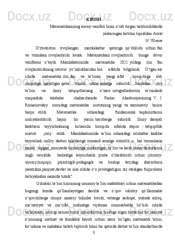 KIRISH
  Matematikanining asosiy vazifasi bizni o‘rab turgan tartibsizliklarda
yashiringan tartibni topishdan iborat
N. Wiener
O‘zbekiston      rivojlangan       mamlakatlar      qatoriga   qo‘shilishi    uchun fan
va    texnikani   rivojlantirish     kerak.     Matematikani   rivojlantirish         bunga      devor
vazifasini     o‘taydi.     Mamlakatimizda         matematika       2021   yildagi       ilm       fan
rivojlantirishning ustuvor  yo‘nalishlaridan biri     sifatida   belgilandi.    O‘tgan asr
ichida         matematika   ilm   fan       va     ta’limni       yangi   sifat           bosqichiga       olib
chiqishga   qaratilgan qator       tizimli     ishlar amalga     oshirildi.     Jumladan       oliy
ta’lim       va       ilmiy       tatqiqotlarning       o‘zaro   integrallashuvini     ta’minlash
maqsadida       talabalar         shaharchasida       Fanlar       Akademiyasining   V.   I.
Romanovskiy    nomidagi  matematika    instutining  yangi  va  zamonaviy    binosi
barpo   etildi       Matematika       sohasidagi       fundamental   taqdimotlarini
moliyalashtirish       hajmi         bir       yarim   barobarga       oshirildi.       Ilmiy     darajali
kadrlarni       tayyorlashning         birlamchi       bosqichi       sifatida     stajior     -   tatqiqotlik
insituti       joriy     etildi.     Mamlakatimizda   ta’lim   sohasidagi   islohatlar   kadrlar
tayyorlash   milliy   dasturi   talablariga   monand   amalga   oshirilib   u     har   tomonlama
kamol  topgan, jamiyatda turmushga moslashgan, ta’lim va kasb-hunar dasturlarini
ongli   ravishda     tanlashga   keyinchalik   puxta   o‘zlashtirish   uchun   ijtimoiy-
siyosiy,huquqiy,   psixologik-pedagogik   va   boshqa   tarzdagi   sharoitlarni
yaratishni,jamiyat,davlat va oila oldida o‘z javobgarligini xis etadigan fuqorolarni
tarbiyalashni nazarda tutadi". 
 Uzluksiz ta’lim tizimining umumiy ta’lim maktablari uchun matematikadan
bugungi   kunda   qo‘llanilayotgan   darslik   va   o‘quv   uslubiy   qo‘llanmalar
o‘quvchilarga   chuqur   nazariy   bilimlar   berish,   vatanga   sadoqat,   yuksak   axloq,
ma’naviyat   va   ma’rifat,   mehnatga   vijdonan   munosabatda   bo‘lish   ruhida
tarbiyalash, xozirgi zamon bozor iqtisodiyotini hisobga olgan holda har bir jamiyat
a’zosining   mehnat   va   kundalik   hayoti   uchun   zarur   bo‘lgan   matematik   bilim,
ko‘nikma va malakani tarkib toptirish bilan bir qatorda davlat ta’lim standartlarida
3 