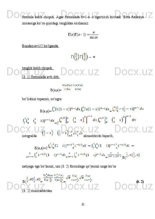 formula kelib chiqadi. Agar formulada b=1-a   o‘zgartirish kiritsak   Beta funksiya
xossasiga ko‘ra quyidagi tenglikka erishamiz. 
( ) ( 1)
sina a
ax   
Bundan a=1/2 bo‘lganda 
tenglik kelib chiqadi. 
(6. 1) formulada a=b deb,
                               B(a,a)=
bo‘lishini topamiz, so‘ngra
      B(a,a)= =
=2  
integralda  =  almashtirish bajarib,
   B(a,a)=2
=  B(
natijaga ega bo‘lamiz, uni (6. 2) formulaga qo‘yamiz unga ko‘ra
B( = =       (6. 2)
(6. 2) munosabatdan 
31 
