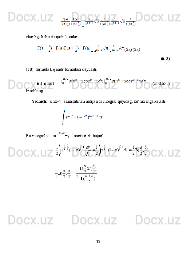 =
ekanligi kelib chiqadi. bundan 
=
(6. 3)
(10)  formula Lejandr formulasi deyiladi. 
6.1-misol     (a>0,b>0)
hisoblang. 
     Yechish:   sinx=t   almashtirish natijasida integral quyidagi ko‘rinishga keladi. 
                                 
Bu integralda esa  =y almashtirish bajarib
                                         1 1
1
1 1 1
2 2 2 2 2
0 01 1 1
(1 ) (1 ) ( , )
2 2 2 2 2 a b a b
dy a b
y y y y dy
y   
    
 
                                        ( ) ( )
1 1
2 2
( , )
2 2 2 2
( )
2a b
a a
a b 
 


32 