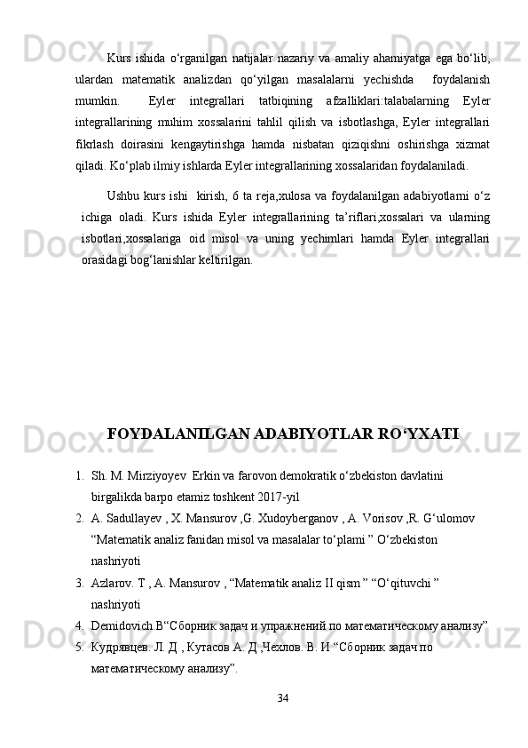 Kurs   ishida   o‘rganilgan   natijalar   nazariy   va   amaliy   ahamiyatga   ega   bo‘lib,
ulardan   matematik   analizdan   qo‘yilgan   masalalarni   yechishda     fоydalanish
mumkin.     Eyler   integrallari   tatbiqining   afzalliklari:talabalarning   Eyler
integrallarining   muhim   xossalarini   tahlil   qilish   va   isbotlashga,   Eyler   integrallari
fikrlash   doirasini   kengaytirishga   hamda   nisbatan   qiziqishni   oshirishga   xizmat
qiladi. Ko‘plab ilmiy ishlarda Eyler integrallarining xossalaridan foydalaniladi. 
Ushbu   kurs   ishi     kirish,   6   ta  reja,xulosa   va   foydalanilgan   adabiyotlarni   o‘z
ichiga   oladi.   Kurs   ishida   Eyler   integrallarining   ta’riflari,xossalari   va   ularning
isbotlari,xossalariga   oid   misol   va   uning   yechimlari   hamda   Eyler   integrallari
orasidagi bog‘lanishlar keltirilgan. 
FOYDALANILGAN ADABIYOTLAR RO‘YXATI
1. Sh. M. Mirziyoyev  Erkin va farovon demokratik o‘zbekiston davlatini 
birgalikda barpo etamiz toshkent 2017-yil
2. A. Sadullayev , X. Mansurov ,G. Xudoyberganov , A. Vorisov ,R. G‘ulomov 
“Matematik analiz fanidan misol va masalalar to‘plami ” O‘zbekiston 
nashriyoti
3. Azlarov. T , A. Mansurov , “Matematik analiz II qism ” “O‘qituvchi ” 
nashriyoti
4. Demidovich . B “Сборник задач и упражнений по математическому анализу”
5. Кудрявцев. Л. Д , Кутасов А. Д ,Чехлов. В. И “Сборник задач по 
математическому анализу”. 
34 