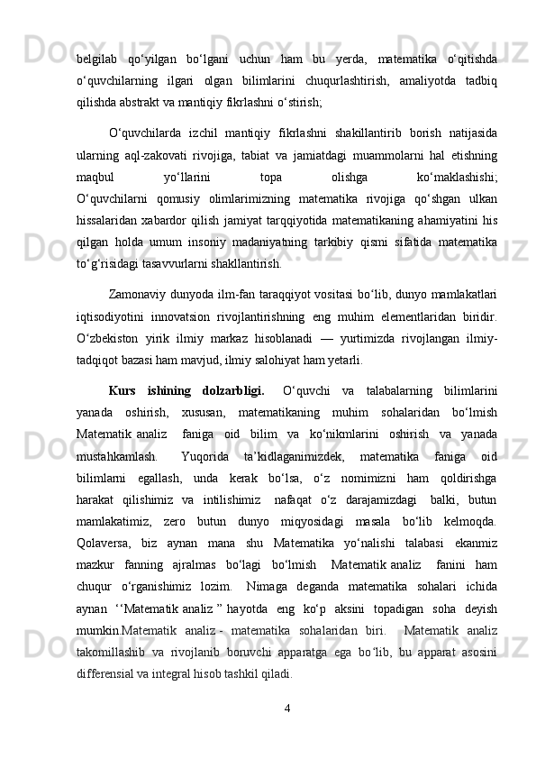 belgilab   qo‘yilgan   bo‘lgani   uchun   ham   bu   yerda,   matematika   o‘qitishda
o‘quvchilarning   ilgari   olgan   bilimlarini   chuqurlashtirish,   amaliyotda   tadbiq
qilishda abstrakt va mantiqiy fikrlashni o‘stirish;
O‘quvchilarda   izchil   mantiqiy   fikrlashni   shakillantirib   borish   natijasida
ularning   aql-zakovati   rivojiga,   tabiat   va   jamiatdagi   muammolarni   hal   etishning
maqbul   yo‘llarini   topa   olishga   ko‘maklashishi;
O‘quvchilarni   qomusiy   olimlarimizning   matematika   rivojiga   qo‘shgan   ulkan
hissalaridan   xabardor   qilish   jamiyat   tarqqiyotida   matematikaning   ahamiyatini   his
qilgan   holda   umum   insoniy   madaniyatning   tarkibiy   qismi   sifatida   matematika
to‘g‘risidagi tasavvurlarni shakllantirish. 
Zamonaviy dunyoda ilm-fan taraqqiyot  vositasi  bo lib, dunyo mamlakatlariʻ
iqtisodiyotini   innovatsion   rivojlantirishning   eng   muhim   elementlaridan   biridir.
O zbekiston   yirik   ilmiy   markaz   hisoblanadi   —   yurtimizda   rivojlangan   ilmiy-	
ʻ
tadqiqot bazasi ham mavjud, ilmiy salohiyat ham yetarli. 
Kurs     ishining     dolzarbligi.       O‘quvchi     va     talabalarning     bilimlarini
yanada     oshirish,     xususan,     matematikaning     muhim     sohalaridan     bo‘lmish
Matematik   analiz       faniga     oid     bilim     va     ko‘nikmlarini     oshirish     va     yanada
mustahkamlash.       Yuqorida     ta’kidlaganimizdek,     matematika     faniga     oid
bilimlarni     egallash,     unda     kerak     bo‘lsa,     o‘z     nomimizni     ham     qoldirishga
harakat     qilishimiz    va     intilishimiz       nafaqat     o‘z     darajamizdagi       balki,    butun
mamlakatimiz,     zero     butun     dunyo     miqyosidagi     masala     bo‘lib     kelmoqda.
Qolaversa,     biz     aynan     mana     shu     Matematika     yo‘nalishi     talabasi     ekanmiz
mazkur     fanning     ajralmas     bo‘lagi     bo‘lmish       Matematik   analiz       fanini     ham
chuqur     o‘rganishimiz     lozim.       Nimaga     deganda     matematika     sohalari     ichida
aynan   ‘‘Matematik analiz ” hayotda    eng   ko‘p   aksini    topadigan   soha    deyish
mumkin. Matematik   analiz   -   matematika   sohalaridan   biri.     Matematik   analiz
takomillashib   va   rivojlanib   boruvchi   apparatga   ega   bo lib,   bu   apparat   asosini	
ʻ
differensial va integral hisob tashkil qiladi.
4 