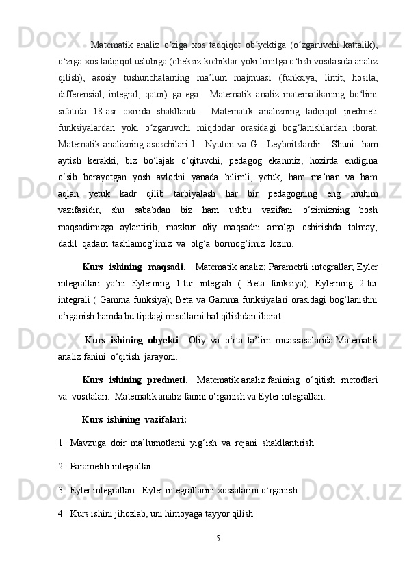     Matematik   analiz   o ziga   xos   tadqiqot   ob yektiga   (o zgaruvchi   kattalik),ʻ ʼ ʻ
o ziga xos tadqiqot uslubiga (cheksiz kichiklar yoki limitga o tish vositasida analiz	
ʻ ʻ
qilish),   asosiy   tushunchalarning   ma lum   majmuasi   (funksiya,   limit,   hosila,	
ʼ
differensial,   integral,   qator)   ga   ega.     Matematik   analiz   matematikaning   bo limi	
ʻ
sifatida   18-asr   oxirida   shakllandi.     Matematik   analizning   tadqiqot   predmeti
funksiyalardan   yoki   o zgaruvchi   miqdorlar   orasidagi   bog lanishlardan   iborat.	
ʻ ʻ
Matematik   analizning   asoschilari   I.     Nyuton   va   G.     Leybnitslardir.     Shuni     ham
aytish   kerakki,   biz   bo‘lajak   o‘qituvchi,   pedagog   ekanmiz,   hozirda   endigina
o‘sib   borayotgan   yosh   avlodni   yanada   bilimli,   yetuk,   ham   ma’nan   va   ham
aqlan     yetuk     kadr     qilib     tarbiyalash     har     bir     pedagogning     eng     muhim
vazifasidir,     shu     sababdan     biz     ham     ushbu     vazifani     o‘zimizning     bosh
maqsadimizga     aylantirib,     mazkur     oliy     maqsadni     amalga     oshirishda     tolmay,
dadil  qadam  tashlamog‘imiz  va  olg‘a  bormog‘imiz  lozim. 
Kurs   ishining   maqsadi.      Matematik analiz; Parametrli integrallar; Eyler
integrallari   ya’ni   Eylerning   1-tur   integrali   (   Beta   funksiya);   Eylerning   2-tur
integrali  ( Gamma funksiya);  Beta va Gamma funksiyalari  orasidagi  bog‘lanishni
o‘rganish hamda bu tipdagi misollarni hal qilishdan iborat. 
  Kurs  ishining  obyekti .   Oliy  va  o‘rta  ta’lim  muassasalarida Matematik
analiz fanini  o‘qitish  jarayoni.               
Kurs   ishining   predmeti.      Matematik analiz fanining   o‘qitish   metodlari
va  vositalari.  Matematik analiz fanini o‘rganish va Eyler integrallari. 
          Kurs  ishining  vazifalari:  
1.  Mavzuga  doir  ma’lumotlarni  yig‘ish  va  rejani  shakllantirish. 
2.  Parametrli integrallar. 
3.  Eyler integrallari.  Eyler integrallarini xossalarini o‘rganish.   
4.  Kurs ishini jihozlab, uni himoyaga tayyor qilish.  
5 