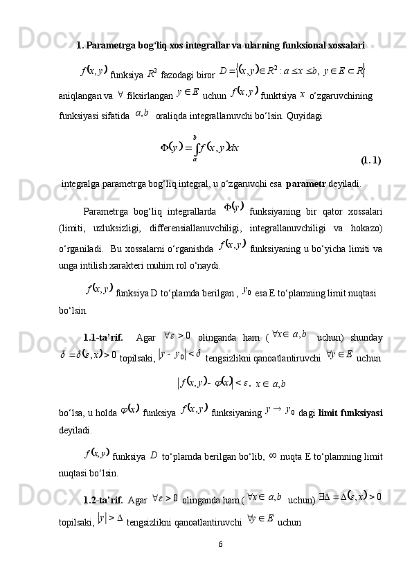 1. Parametrga bog liq xos integrallar va ularning funksional xossalariʻ	
	
yxf ,
  funksiya  2
R
 fazodagi biror 				 REybxaRyxD    ,:, 2
 
aniqlangan va  
 fiksirlangan  Ey 
 uchun 	
	 yxf ,
 funktsiya  х
 o‘zgaruvchining 
funksiyasi sifatida 	
	 ba ,
 oraliqda integrallanuvchi bo‘lsin. Quyidagi	
							
b
a	
dx	y	x	f	y	,
      (1. 1)
  integralga parametrga bog‘liq integral,   u o‘zgaruvchi esa   parametr  deyiladi. 
Parametrga   bog‘liq   integrallarda  	
	 y
  funksiyaning   bir   qator   xossalari
(limiti,   uzluksizligi,   differensiallanuvchiligi,   integrallanuvchiligi   va   hokazo)
o‘rganiladi.   Bu xossalarni  o‘rganishda  	
	 yxf ,
  funksiyaning u bo‘yicha limiti  va
unga intilish xarakteri muhim rol o‘naydi. 	
	
yxf ,
 funksiya D to‘plamda berilgan ,  0y
 esa E to‘plamning limit nuqtasi 
bo‘lsin. 
1.1-ta’rif.     Agar   0	

  olinganda   ham   (		 bax ,
  uchun)   shunday	
	
0,  x			
 topilsaki, 	 
0yy
 tengsizlikni qanoatlantiruvchi  Ey 
 uchun	
			
,,		  xyxf
 		 bax ,
bo‘lsa, u holda  	
	 x	
 funksiya  		 yxf ,
 funksiyaning   0yy 
 dagi   limit funksiyasi
deyiladi. 	
	
yxf ,
  funksiya   D
  to‘plamda berilgan bo‘lib,  	   nuqta E to‘plamning limit
nuqtasi bo‘lsin. 
1.2-ta’rif.   Agar  0	

 olinganda ham (		 bax ,
 uchun) 		 0,  x	
topilsaki,  y
 tengsizlikni qanoatlantiruvchi  Ey 
 uchun 
6 