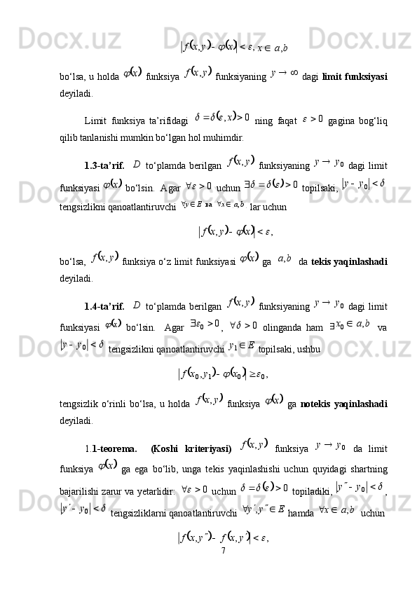 			,,		  xyxf		
bax ,
bo‘lsa, u holda  	
	 x	
  funksiya  		 yxf ,
  funksiyaning   y
  dagi   limit funksiyasi
deyiladi. 
Limit   funksiya   ta’rifidagi  	
	 0,  x			
  ning   faqat   0	
  gagina   bog‘liq
qilib tanlanishi mumkin bo‘lgan hol muhimdir. 
1.3-ta’rif.     D
  to‘plamda   berilgan  	
	 yxf ,
  funksiyaning   0yy 
  dagi   limit
funksiyasi  	
	 x	
 bo‘lsin.  Agar  0	
 uchun 		 0		
 topilsaki, 	 
0yy
tengsizlikni qanoatlantiruvchi 	
	 baxEy ,  ва   
 lar uchun	
			
,,		  xyxf
bo‘lsa,  	
	 yxf ,
  funksiya o‘z limit funksiyasi  		 x	
  ga  		 ba ,
  da   tekis yaqinlashadi
deyiladi. 
1.4-ta’rif.     D
  to‘plamda   berilgan  	
	 yxf ,
  funksiyaning   0yy 
  dagi   limit
funksiyasi  	
	 x	
  bo‘lsin.     Agar   0
0 	
,   0	
  olinganda   ham   		 bax ,
0 
  va	


0yy
 tengsizlikni qanoatlantiruvchi  Ey 
1
 topilsaki, ushbu	
			
,,
0010		  xyxf
tengsizlik   o‘rinli   bo‘lsa,   u   holda  	
	 yxf ,
  funksiya  		 x	
  ga   notekis   yaqinlashadi
deyiladi. 
1. 1-teorema.     (Koshi   kriteriyasi)  	
	 yxf ,
  funksiya   0yy 
  da   limit
funksiya  	
	 x	
  ga   ega   bo‘lib,   unga   tekis   yaqinlashishi   uchun   quyidagi   shartning
bajarilishi zarur va yetarlidir:   0	

 uchun 		 0		
 topiladiki, 	 
0yy
,	


0yy
 tengsizliklarni qanoatlantiruvchi  Eyy 
 ,
 hamda 		 bax ,
 uchun 	
			
,,,	 

yxfyxf
7 