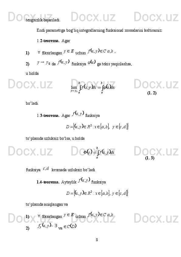 tengsizlik bajariladi. 
Endi parametrga bog‘liq integrallarning funksional xossalarini keltiramiz. 
1. 2-teorema.   Agar 
1) 
 fiksirlangan  Ey 
 uchun 			 ,,, baCyxf 
2) 0yy 
 da 	
	   , yxf
funksiya 		 x	
 ga tekis yaqinlashsa,
u holda 	
			
 
 b
ab
ayy dxxdxyxf	 ,lim
0
          (1. 2)
bo‘ladi. 
1. 3-teorema.   Agar 	
	 yxf ,
 funksiya	
							
dcybaxRyxD ,   ,,:, 2

to‘plamda uzluksiz bo‘lsa, u holda	
			
 b
a dxyxfy ,
                            (1. 3)
funksiya 	
	 dc ,
 kesmada uzluksiz bo‘ladi. 
1.4-teorema.   Aytaylik 	
	 yxf ,
 funksiya	
							
dcybaxRyxD ,  ,,:, 2

to‘plamda aniqlangan va 
1) 
 fiksirlangan  Ey 
 uchun 	
			 baCyxf ,, 
2)	
	 
yxf
y ,
 va 		 DC
8 