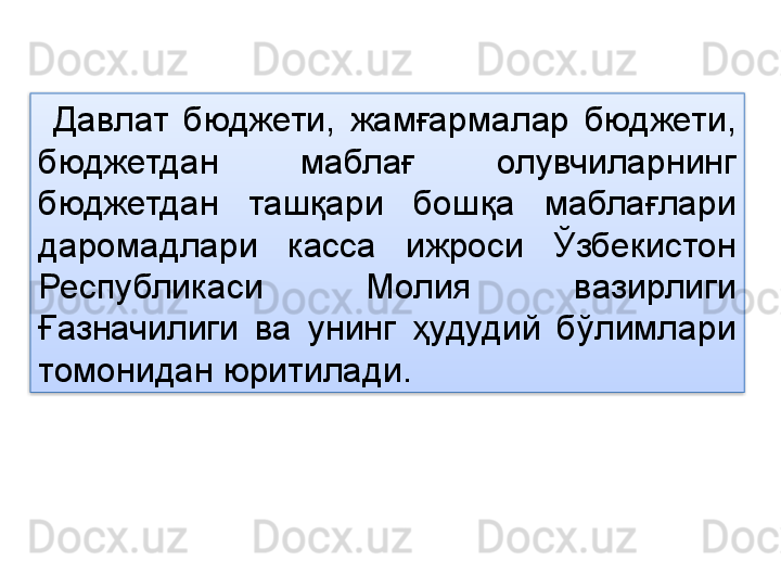 Давлат  бюджети,  жамғармалар  бюджети, 
бюджетдан  маблағ  олувчиларнинг 
бюджетдан  ташқари  бошқа  маблағлари 
даромадлари  касса  ижроси  Ўзбекистон 
Республикаси  Молия  вазирлиги 
Ғазначилиги  ва  унинг  ҳудудий  бўлимлари 
томонидан юритилади.   