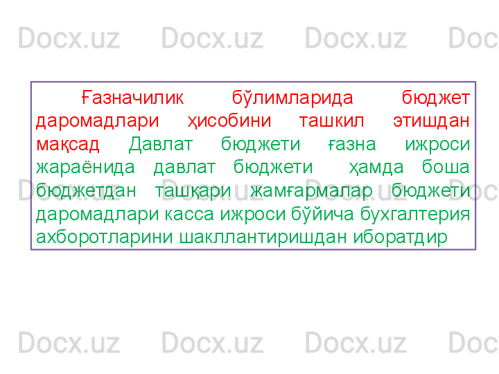 Ғазначилик  бўлимларида  бюджет 
даромадлари  ҳисобини  ташкил  этишдан 
мақсад   Давлат  бюджети  ғазна  ижроси 
жараёнида  давлат  бюджети    ҳамда  боша 
бюджетдан  ташқари   жамғармалар  бюджети 
даромадлари касса ижроси бўйича бухгалтерия 
ахборотларини шакллантиришдан иборатдир