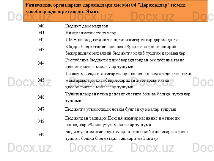 040 Бюджет даромадлари
041 Аниқланмаган тушумлар
042 ДМЖ ва бюджетдан ташқари жамғармалар даромадлари
043 Юқори бюджетнинг прогноз кўрсаткичларини ошириб 
бажаришдан маҳаллий бюджетга келиб тушган даромадлар
044 Республика бюджети ҳисобварақларидан республика ғазна 
ҳисобварағига маблағлар тушуми
045 Давлат мақсадли жамғармалари ва бошқа бюджетдан ташқари 
жамғармалари ҳисобварақларидан жамғарма  ғазна 
ҳисобварағига маблағлар тушуми
046 Тўловчилардан ғазна депозит счётига бож ва бошқа  тўловлар 
тушими
047 Бюджетга ўтказилиши лозим бўлган суммалар тушуми
048 Бюджетдан ташқари Пенсия жамғармасининг ижтимоий 
нафақалар тўлови учун маблағлар тушуми
049 Бюджетдан маблағ олувчиларнинг шахсий ҳисобварақларига 
тушган бошқа бюджетдан ташқари маблағларҒазначилик органларида даромадлари ҳисоби 04 "Даромадлар" номли 
ҳисобварақда юритилади. Яъни: