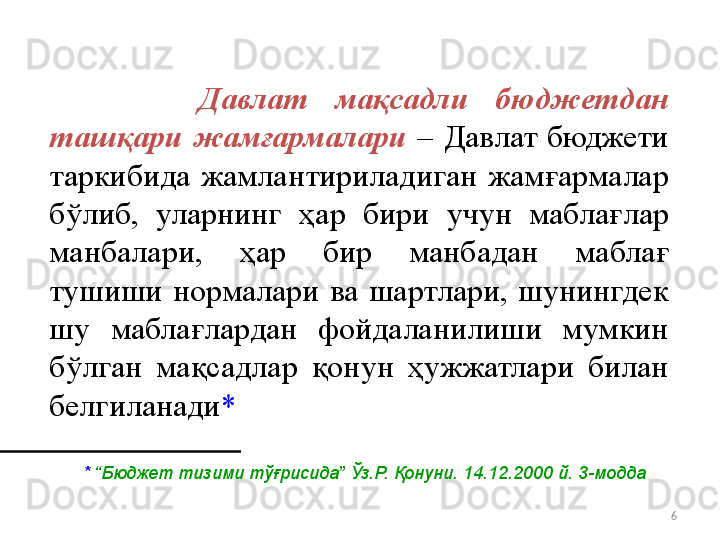 6        Давлат  мақсадли  бюджетдан 
ташқари  жамғармалари  –  Давлат бюджети 
таркибида  жамлантириладиган  жам ғ армалар 
бўлиб,  уларнинг  ҳ ар  бири  учун  мабла ғ лар 
манбалари,  ҳ ар  бир  манбадан  мабла ғ  
тушиши  нормалари  ва  шартлари,  шунингдек 
шу  мабла ғ лардан  фойдаланилиши  мумкин 
бўлган  ма қ садлар  қ онун  ҳ ужжатлари  билан 
белгиланади *
*  “Бюджет тизими тўғрисида” Ўз.Р. Қонуни. 14.12.2000 й. 3-модда 