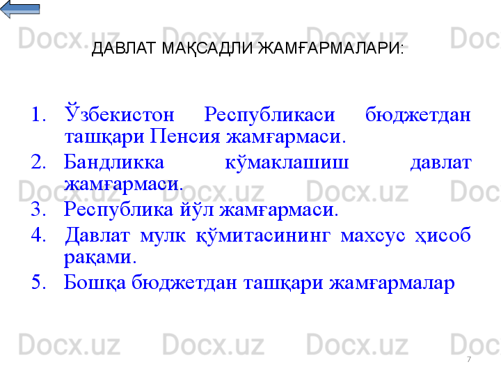 7ДАВЛАТ МАҚСАДЛИ ЖАМҒАРМАЛАРИ:
1. Ўзбекистон  Республикаси  бюджетдан 
ташқари Пенсия жамғармаси . 
2. Бандликка  кўмаклашиш  давлат 
жамғармаси .
3. Республика  йўл жамғармаси.
4. Давлат  мулк  қўмитасининг  махсус  ҳисоб 
рақами .
5. Бошқа бюджетдан ташқари жамғармалар 