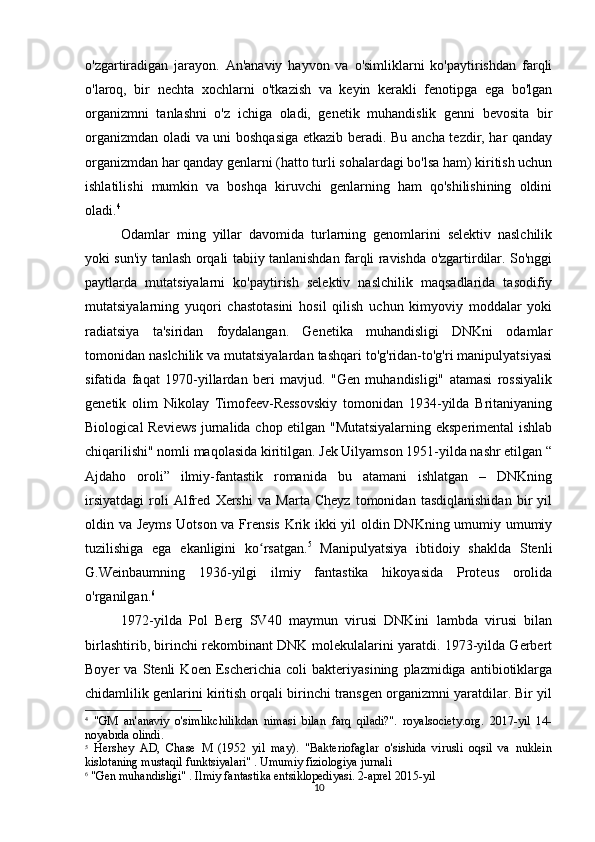 10o'zgartiradigan   jarayon.   An'anaviy   hayvon   va   o'simliklarni   ko'paytirishdan   farqli
o'laroq,   bir   nechta   xochlarni   o'tkazish   va   keyin   kerakli   fenotipga   ega   bo'lgan
organizmni   tanlashni   o'z   ichiga   oladi,   genetik   muhandislik   genni   bevosita   bir
organizmdan oladi va uni boshqasiga etkazib beradi. Bu ancha tezdir, har qanday
organizmdan har qanday genlarni (hatto turli sohalardagi bo'lsa ham) kiritish uchun
ishlatilishi   mumkin   va   boshqa   kiruvchi   genlarning   ham   qo'shilishining   oldini
oladi. 4
 
Odamlar   ming   yillar   davomida   turlarning   genomlarini   selektiv   naslchilik
yoki sun'iy tanlash orqali tabiiy tanlanishdan farqli ravishda o'zgartirdilar. So'nggi
paytlarda   mutatsiyalarni   ko'paytirish   selektiv   naslchilik   maqsadlarida   tasodifiy
mutatsiyalarning   yuqori   chastotasini   hosil   qilish   uchun   kimyoviy   moddalar   yoki
radiatsiya   ta'siridan   foydalangan.   Genetika   muhandisligi   DNKni   odamlar
tomonidan naslchilik va mutatsiyalardan tashqari to'g'ridan-to'g'ri manipulyatsiyasi
sifatida   faqat   1970-yillardan   beri   mavjud.   "Gen   muhandisligi"   atamasi   rossiyalik
genetik   olim   Nikolay   Timofeev-Ressovskiy   tomonidan   1934-yilda   Britaniyaning
Biological Reviews jurnalida chop etilgan "Mutatsiyalarning eksperimental ishlab
chiqarilishi" nomli maqolasida kiritilgan. Jek Uilyamson 1951-yilda nashr etilgan “
Ajdaho   oroli”   ilmiy-fantastik   romanida   bu   atamani   ishlatgan   –   DNKning
irsiyatdagi   roli   Alfred   Xershi   va   Marta   Cheyz   tomonidan   tasdiqlanishidan   bir   yil
oldin va Jeyms Uotson va Frensis Krik ikki yil oldin DNKning umumiy umumiy
tuzilishiga   ega   ekanligini   ko rsatgan.ʻ 5
  Manipulyatsiya   ibtidoiy   shaklda   Stenli
G.Weinbaumning   1936-yilgi   ilmiy   fantastika   hikoyasida   Proteus   orolida
o'rganilgan. 6
1972-yilda   Pol   Berg   SV40   maymun   virusi   DNKini   lambda   virusi   bilan
birlashtirib, birinchi rekombinant DNK molekulalarini yaratdi. 1973-yilda Gerbert
Boyer   va   Stenli   Koen   Escherichia   coli   bakteriyasining   plazmidiga   antibiotiklarga
chidamlilik genlarini kiritish orqali birinchi transgen organizmni yaratdilar. Bir yil
4
  "GM   an'anaviy   o'simlikchilikdan   nimasi   bilan   farq   qiladi?".   royalsociety.org.   2017-yil   14-
noyabrda olindi.
5
  Hershey   AD,   Chase   M   (1952   yil   may).   "Bakteriofaglar   o'sishida   virusli   oqsil   va   nuklein
kislotaning mustaqil funktsiyalari" . Umumiy fiziologiya jurnali
6
 "Gen muhandisligi" . Ilmiy fantastika entsiklopediyasi. 2-aprel 2015-yil 