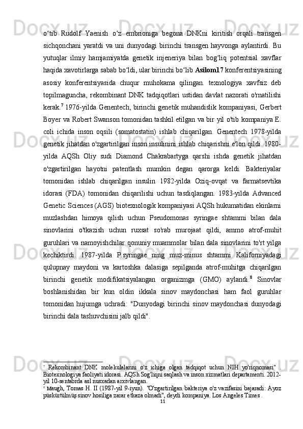 11o tib   Rudolf   Yaenish   o z   embrioniga   begona   DNKni   kiritish   orqali   transgenʻ ʻ
sichqonchani   yaratdi   va   uni   dunyodagi   birinchi   transgen   hayvonga   aylantirdi.   Bu
yutuqlar   ilmiy   hamjamiyatda   genetik   injeneriya   bilan   bog liq   potentsial   xavflar	
ʻ
haqida xavotirlarga sabab bo ldi, ular birinchi bo lib 	
ʻ ʻ Asilom17  konferentsiyasining
asosiy   konferentsiyasida   chuqur   muhokama   qilingan.   texnologiya   xavfsiz   deb
topilmaguncha,   rekombinant   DNK   tadqiqotlari   ustidan   davlat   nazorati   o'rnatilishi
kerak. 7
  1976-yilda Genentech, birinchi genetik muhandislik kompaniyasi, Gerbert
Boyer va Robert Swanson tomonidan tashkil etilgan va bir yil o'tib kompaniya E.
coli   ichida   inson   oqsili   (somatostatin)   ishlab   chiqarilgan.   Genentech   1978-yilda
genetik jihatdan o'zgartirilgan inson insulinini ishlab chiqarishni e'lon qildi. 1980-
yilda   AQSh   Oliy   sudi   Diamond   Chakrabartyga   qarshi   ishda   genetik   jihatdan
o'zgartirilgan   hayotni   patentlash   mumkin   degan   qarorga   keldi.   Bakteriyalar
tomonidan   ishlab   chiqarilgan   insulin   1982-yilda   Oziq-ovqat   va   farmatsevtika
idorasi   (FDA)   tomonidan   chiqarilishi   uchun   tasdiqlangan.   1983-yilda   Advanced
Genetic Sciences (AGS) biotexnologik kompaniyasi AQSh hukumatidan ekinlarni
muzlashdan   himoya   qilish   uchun   Pseudomonas   syringae   shtammi   bilan   dala
sinovlarini   o'tkazish   uchun   ruxsat   so'rab   murojaat   qildi,   ammo   atrof-muhit
guruhlari va namoyishchilar qonuniy muammolar bilan dala sinovlarini to'rt yilga
kechiktirdi.   1987-yilda   P.syringae   ning   muz-minus   shtammi   Kaliforniyadagi
qulupnay   maydoni   va   kartoshka   dalasiga   sepilganda   atrof-muhitga   chiqarilgan
birinchi   genetik   modifikatsiyalangan   organizmga   (GMO)   aylandi. 8
  Sinovlar
boshlanishidan   bir   kun   oldin   ikkala   sinov   maydonchasi   ham   faol   guruhlar
tomonidan   hujumga   uchradi:   "Dunyodagi   birinchi   sinov   maydonchasi   dunyodagi
birinchi dala tashuvchisini jalb qildi".
7
  Rekombinant   DNK   molekulalarini   o'z   ichiga   olgan   tadqiqot   uchun   NIH   yo'riqnomasi"   .
Biotexnologiya faoliyati idorasi. AQSh Sog'liqni saqlash va inson xizmatlari departamenti. 2012-
yil 10-sentabrda asl nusxadan arxivlangan.
8
  M augh,  Tomas   H.  II (1987-yil  9-iyun).  "O'zgartirilgan  bakteriya  o'z vazifasini  bajaradi:   Ayoz
püskürtülmüş sinov hosiliga zarar etkaza olmadi", deydi kompaniya. Los Angeles Times . 