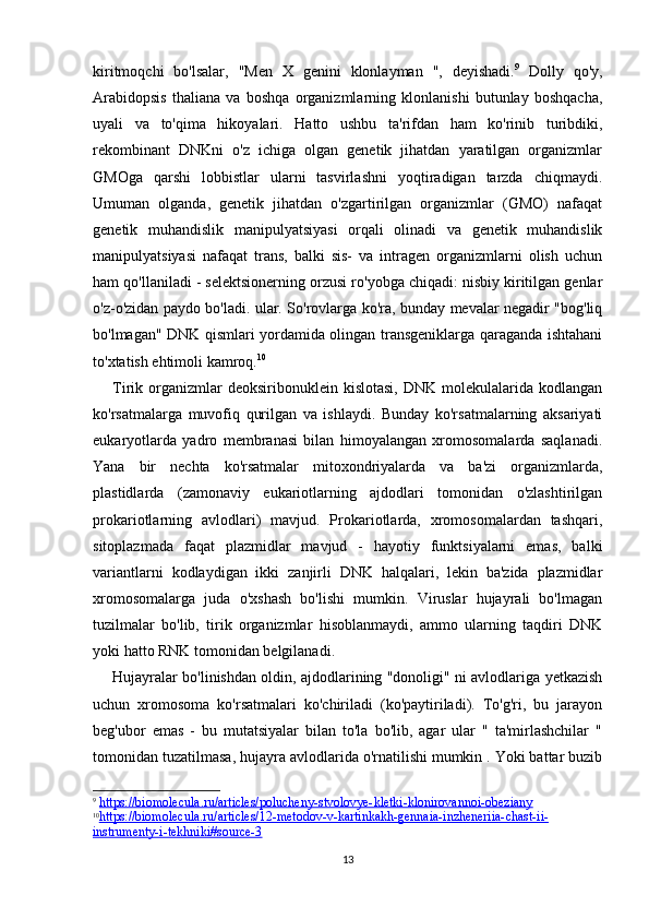 13kiritmoqchi   bo'lsalar,   "Men   X   genini   klonlayman   ",   deyishadi. 9
  Dolly   qo'y,
Arabidopsis   thaliana   va   boshqa   organizmlarning   klonlanishi   butunlay   boshqacha,
uyali   va   to'qima   hikoyalari.   Hatto   ushbu   ta'rifdan   ham   ko'rinib   turibdiki,
rekombinant   DNKni   o'z   ichiga   olgan   genetik   jihatdan   yaratilgan   organizmlar
GMOga   qarshi   lobbistlar   ularni   tasvirlashni   yoqtiradigan   tarzda   chiqmaydi.
Umuman   olganda,   genetik   jihatdan   o'zgartirilgan   organizmlar   (GMO)   nafaqat
genetik   muhandislik   manipulyatsiyasi   orqali   olinadi   va   genetik   muhandislik
manipulyatsiyasi   nafaqat   trans,   balki   sis-   va   intragen   organizmlarni   olish   uchun
ham qo'llaniladi - selektsionerning orzusi ro'yobga chiqadi: nisbiy kiritilgan genlar
o'z-o'zidan paydo bo'ladi. ular. So'rovlarga ko'ra, bunday mevalar negadir "bog'liq
bo'lmagan" DNK qismlari yordamida olingan transgeniklarga qaraganda ishtahani
to'xtatish ehtimoli kamroq. 10
 
Tirik  organizmlar  deoksiribonuklein  kislotasi,  DNK  molekulalarida  kodlangan
ko'rsatmalarga   muvofiq   qurilgan   va   ishlaydi.   Bunday   ko'rsatmalarning   aksariyati
eukaryotlarda   yadro   membranasi   bilan   himoyalangan   xromosomalarda   saqlanadi.
Yana   bir   nechta   ko'rsatmalar   mitoxondriyalarda   va   ba'zi   organizmlarda,
plastidlarda   (zamonaviy   eukariotlarning   ajdodlari   tomonidan   o'zlashtirilgan
prokariotlarning   avlodlari)   mavjud.   Prokariotlarda,   xromosomalardan   tashqari,
sitoplazmada   faqat   plazmidlar   mavjud   -   hayotiy   funktsiyalarni   emas,   balki
variantlarni   kodlaydigan   ikki   zanjirli   DNK   halqalari,   lekin   ba'zida   plazmidlar
xromosomalarga   juda   o'xshash   bo'lishi   mumkin.   Viruslar   hujayrali   bo'lmagan
tuzilmalar   bo'lib,   tirik   organizmlar   hisoblanmaydi,   ammo   ularning   taqdiri   DNK
yoki hatto RNK tomonidan belgilanadi.
Hujayralar bo'linishdan oldin, ajdodlarining "donoligi" ni avlodlariga yetkazish
uchun   xromosoma   ko'rsatmalari   ko'chiriladi   (ko'paytiriladi).   To'g'ri,   bu   jarayon
beg'ubor   emas   -   bu   mutatsiyalar   bilan   to'la   bo'lib,   agar   ular   "   ta'mirlashchilar   "
tomonidan tuzatilmasa, hujayra avlodlarida o'rnatilishi mumkin . Yoki battar buzib
9
  https://biomolecula.ru/articles/polucheny-stvolovye-kletki-klonirovannoi-obeziany
10
https://biomolecula.ru/articles/12-metodov-v-kartinkakh-gennaia-inzheneriia-chast-ii-   
instrumenty-i-tekhniki#source-3 