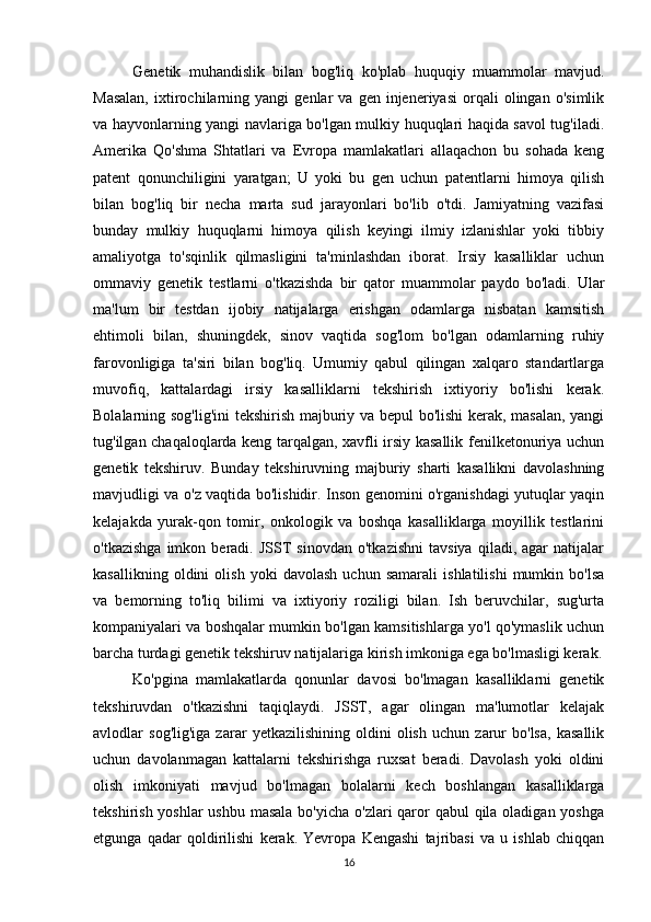 16Genetik   muhandislik   bilan   bog'liq   ko'plab   huquqiy   muammolar   mavjud.
Masalan,   ixtirochilarning  yangi   genlar   va   gen  injeneriyasi   orqali   olingan   o'simlik
va hayvonlarning yangi navlariga bo'lgan mulkiy huquqlari haqida savol tug'iladi.
Amerika   Qo'shma   Shtatlari   va   Evropa   mamlakatlari   allaqachon   bu   sohada   keng
patent   qonunchiligini   yaratgan;   U   yoki   bu   gen   uchun   patentlarni   himoya   qilish
bilan   bog'liq   bir   necha   marta   sud   jarayonlari   bo'lib   o'tdi.   Jamiyatning   vazifasi
bunday   mulkiy   huquqlarni   himoya   qilish   keyingi   ilmiy   izlanishlar   yoki   tibbiy
amaliyotga   to'sqinlik   qilmasligini   ta'minlashdan   iborat.   Irsiy   kasalliklar   uchun
ommaviy   genetik   testlarni   o'tkazishda   bir   qator   muammolar   paydo   bo'ladi.   Ular
ma'lum   bir   testdan   ijobiy   natijalarga   erishgan   odamlarga   nisbatan   kamsitish
ehtimoli   bilan,   shuningdek,   sinov   vaqtida   sog'lom   bo'lgan   odamlarning   ruhiy
farovonligiga   ta'siri   bilan   bog'liq.   Umumiy   qabul   qilingan   xalqaro   standartlarga
muvofiq,   kattalardagi   irsiy   kasalliklarni   tekshirish   ixtiyoriy   bo'lishi   kerak.
Bolalarning sog'lig'ini  tekshirish majburiy va bepul bo'lishi kerak, masalan, yangi
tug'ilgan chaqaloqlarda keng tarqalgan, xavfli irsiy kasallik fenilketonuriya uchun
genetik   tekshiruv.   Bunday   tekshiruvning   majburiy   sharti   kasallikni   davolashning
mavjudligi va o'z vaqtida bo'lishidir. Inson genomini o'rganishdagi yutuqlar yaqin
kelajakda   yurak-qon   tomir,   onkologik   va   boshqa   kasalliklarga   moyillik   testlarini
o'tkazishga   imkon   beradi.   JSST   sinovdan   o'tkazishni   tavsiya   qiladi,  agar   natijalar
kasallikning   oldini   olish   yoki   davolash   uchun   samarali   ishlatilishi   mumkin   bo'lsa
va   bemorning   to'liq   bilimi   va   ixtiyoriy   roziligi   bilan.   Ish   beruvchilar,   sug'urta
kompaniyalari va boshqalar mumkin bo'lgan kamsitishlarga yo'l qo'ymaslik uchun
barcha turdagi genetik tekshiruv natijalariga kirish imkoniga ega bo'lmasligi kerak.
Ko'pgina   mamlakatlarda   qonunlar   davosi   bo'lmagan   kasalliklarni   genetik
tekshiruvdan   o'tkazishni   taqiqlaydi.   JSST,   agar   olingan   ma'lumotlar   kelajak
avlodlar   sog'lig'iga   zarar   yetkazilishining   oldini   olish   uchun   zarur   bo'lsa,   kasallik
uchun   davolanmagan   kattalarni   tekshirishga   ruxsat   beradi.   Davolash   yoki   oldini
olish   imkoniyati   mavjud   bo'lmagan   bolalarni   kech   boshlangan   kasalliklarga
tekshirish yoshlar ushbu masala  bo'yicha o'zlari qaror qabul  qila oladigan yoshga
etgunga   qadar   qoldirilishi   kerak.   Yevropa   Kengashi   tajribasi   va   u   ishlab   chiqqan 