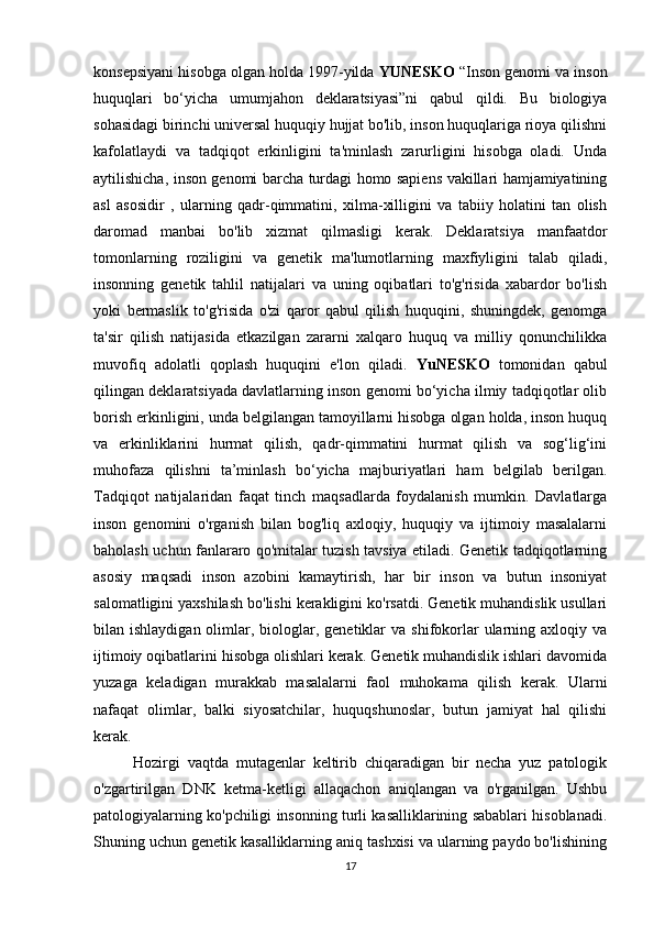 17konsepsiyani hisobga olgan holda 1997-yilda  YUNESKO  “Inson genomi va inson
huquqlari   bo‘yicha   umumjahon   deklaratsiyasi”ni   qabul   qildi.   Bu   biologiya
sohasidagi birinchi universal huquqiy hujjat bo'lib, inson huquqlariga rioya qilishni
kafolatlaydi   va   tadqiqot   erkinligini   ta'minlash   zarurligini   hisobga   oladi.   Unda
aytilishicha, inson genomi barcha turdagi homo sapiens vakillari hamjamiyatining
asl   asosidir   ,   ularning   qadr-qimmatini,   xilma-xilligini   va   tabiiy   holatini   tan   olish
daromad   manbai   bo'lib   xizmat   qilmasligi   kerak.   Deklaratsiya   manfaatdor
tomonlarning   roziligini   va   genetik   ma'lumotlarning   maxfiyligini   talab   qiladi,
insonning   genetik   tahlil   natijalari   va   uning   oqibatlari   to'g'risida   xabardor   bo'lish
yoki   bermaslik   to'g'risida   o'zi   qaror   qabul   qilish   huquqini,   shuningdek,   genomga
ta'sir   qilish   natijasida   etkazilgan   zararni   xalqaro   huquq   va   milliy   qonunchilikka
muvofiq   adolatli   qoplash   huquqini   e'lon   qiladi.   YuNESKO   tomonidan   qabul
qilingan deklaratsiyada davlatlarning inson genomi bo‘yicha ilmiy tadqiqotlar olib
borish erkinligini, unda belgilangan tamoyillarni hisobga olgan holda, inson huquq
va   erkinliklarini   hurmat   qilish,   qadr-qimmatini   hurmat   qilish   va   sog‘lig‘ini
muhofaza   qilishni   ta’minlash   bo‘yicha   majburiyatlari   ham   belgilab   berilgan.
Tadqiqot   natijalaridan   faqat   tinch   maqsadlarda   foydalanish   mumkin.   Davlatlarga
inson   genomini   o'rganish   bilan   bog'liq   axloqiy,   huquqiy   va   ijtimoiy   masalalarni
baholash uchun fanlararo qo'mitalar tuzish tavsiya etiladi. Genetik tadqiqotlarning
asosiy   maqsadi   inson   azobini   kamaytirish,   har   bir   inson   va   butun   insoniyat
salomatligini yaxshilash bo'lishi kerakligini ko'rsatdi. Genetik muhandislik usullari
bilan ishlaydigan  olimlar, biologlar, genetiklar   va shifokorlar  ularning axloqiy  va
ijtimoiy oqibatlarini hisobga olishlari kerak. Genetik muhandislik ishlari davomida
yuzaga   keladigan   murakkab   masalalarni   faol   muhokama   qilish   kerak.   Ularni
nafaqat   olimlar,   balki   siyosatchilar,   huquqshunoslar,   butun   jamiyat   hal   qilishi
kerak.
Hozirgi   vaqtda   mutagenlar   keltirib   chiqaradigan   bir   necha   yuz   patologik
o'zgartirilgan   DNK   ketma-ketligi   allaqachon   aniqlangan   va   o'rganilgan.   Ushbu
patologiyalarning ko'pchiligi insonning turli kasalliklarining sabablari hisoblanadi.
Shuning uchun genetik kasalliklarning aniq tashxisi va ularning paydo bo'lishining 
