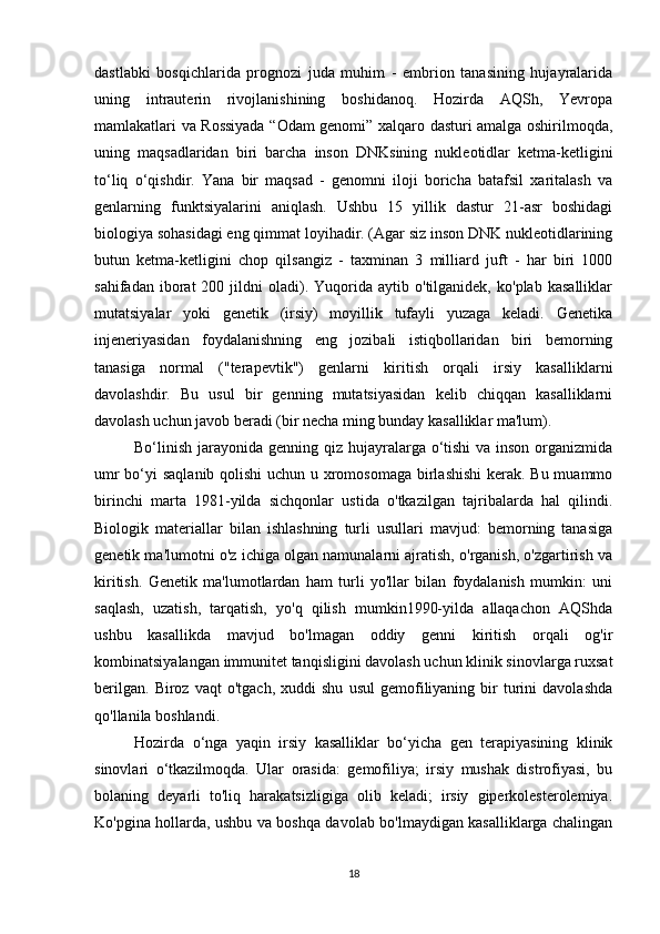 18dastlabki   bosqichlarida   prognozi   juda   muhim   -   embrion   tanasining   hujayralarida
uning   intrauterin   rivojlanishining   boshidanoq.   Hozirda   AQSh,   Yevropa
mamlakatlari va Rossiyada “Odam genomi” xalqaro dasturi amalga oshirilmoqda,
uning   maqsadlaridan   biri   barcha   inson   DNKsining   nukleotidlar   ketma-ketligini
to‘liq   o‘qishdir.   Yana   bir   maqsad   -   genomni   iloji   boricha   batafsil   xaritalash   va
genlarning   funktsiyalarini   aniqlash.   Ushbu   15   yillik   dastur   21-asr   boshidagi
biologiya sohasidagi eng qimmat loyihadir. (Agar siz inson DNK nukleotidlarining
butun   ketma-ketligini   chop   qilsangiz   -   taxminan   3   milliard   juft   -   har   biri   1000
sahifadan   iborat   200  jildni   oladi).   Yuqorida   aytib  o'tilganidek,   ko'plab   kasalliklar
mutatsiyalar   yoki   genetik   (irsiy)   moyillik   tufayli   yuzaga   keladi.   Genetika
injeneriyasidan   foydalanishning   eng   jozibali   istiqbollaridan   biri   bemorning
tanasiga   normal   ("terapevtik")   genlarni   kiritish   orqali   irsiy   kasalliklarni
davolashdir.   Bu   usul   bir   genning   mutatsiyasidan   kelib   chiqqan   kasalliklarni
davolash uchun javob beradi (bir necha ming bunday kasalliklar ma'lum).
Bo‘linish jarayonida genning qiz hujayralarga o‘tishi  va inson organizmida
umr  bo‘yi saqlanib qolishi  uchun u xromosomaga  birlashishi  kerak. Bu muammo
birinchi   marta   1981-yilda   sichqonlar   ustida   o'tkazilgan   tajribalarda   hal   qilindi.
Biologik   materiallar   bilan   ishlashning   turli   usullari   mavjud:   bemorning   tanasiga
genetik ma'lumotni o'z ichiga olgan namunalarni ajratish, o'rganish, o'zgartirish va
kiritish.   Genetik   ma'lumotlardan   ham   turli   yo'llar   bilan   foydalanish   mumkin:   uni
saqlash,   uzatish,   tarqatish,   yo'q   qilish   mumkin1990-yilda   allaqachon   AQShda
ushbu   kasallikda   mavjud   bo'lmagan   oddiy   genni   kiritish   orqali   og'ir
kombinatsiyalangan immunitet tanqisligini davolash uchun klinik sinovlarga ruxsat
berilgan.   Biroz   vaqt   o'tgach,   xuddi   shu   usul   gemofiliyaning   bir   turini   davolashda
qo'llanila boshlandi.
Hozirda   o‘nga   yaqin   irsiy   kasalliklar   bo‘yicha   gen   terapiyasining   klinik
sinovlari   o‘tkazilmoqda.   Ular   orasida:   gemofiliya;   irsiy   mushak   distrofiyasi,   bu
bolaning   deyarli   to'liq   harakatsizligiga   olib   keladi;   irsiy   giperkolesterolemiya.
Ko'pgina hollarda, ushbu va boshqa davolab bo'lmaydigan kasalliklarga chalingan 