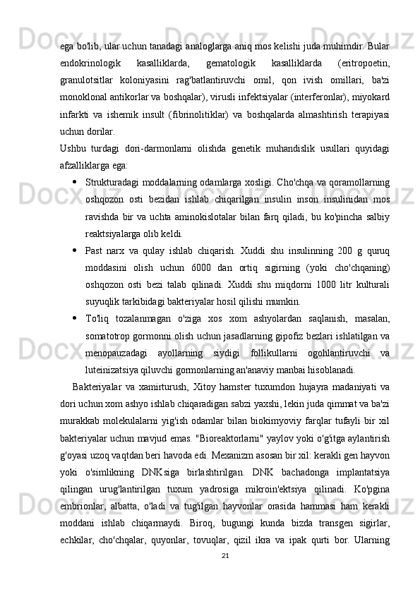 21ega bo'lib, ular uchun tanadagi analoglarga aniq mos kelishi juda muhimdir. Bular
endokrinologik   kasalliklarda,   gematologik   kasalliklarda   (eritropoetin,
granulotsitlar   koloniyasini   rag'batlantiruvchi   omil,   qon   ivish   omillari,   ba'zi
monoklonal antikorlar va boshqalar), virusli infektsiyalar (interferonlar), miyokard
infarkti   va   ishemik   insult   (fibrinolitiklar)   va   boshqalarda   almashtirish   terapiyasi
uchun dorilar.
Ushbu   turdagi   dori-darmonlarni   olishda   genetik   muhandislik   usullari   quyidagi
afzalliklarga ega:
 Strukturadagi moddalarning odamlarga xosligi. Cho'chqa va qoramollarning
oshqozon   osti   bezidan   ishlab   chiqarilgan   insulin   inson   insulinidan   mos
ravishda   bir   va  uchta   aminokislotalar   bilan   farq   qiladi,  bu   ko'pincha   salbiy
reaktsiyalarga olib keldi.
 Past   narx   va   qulay   ishlab   chiqarish.   Xuddi   shu   insulinning   200   g   quruq
moddasini   olish   uchun   6000   dan   ortiq   sigirning   (yoki   cho'chqaning)
oshqozon   osti   bezi   talab   qilinadi.   Xuddi   shu   miqdorni   1000   litr   kulturali
suyuqlik tarkibidagi bakteriyalar hosil qilishi mumkin.
 To'liq   tozalanmagan   o'ziga   xos   xom   ashyolardan   saqlanish,   masalan,
somatotrop gormonni olish uchun jasadlarning gipofiz bezlari ishlatilgan va
menopauzadagi   ayollarning   siydigi   follikullarni   ogohlantiruvchi   va
luteinizatsiya qiluvchi gormonlarning an'anaviy manbai hisoblanadi.
Bakteriyalar   va   xamirturush,   Xitoy   hamster   tuxumdon   hujayra   madaniyati   va
dori uchun xom ashyo ishlab chiqaradigan sabzi yaxshi, lekin juda qimmat va ba'zi
murakkab   molekulalarni   yig'ish   odamlar   bilan   biokimyoviy   farqlar   tufayli   bir   xil
bakteriyalar uchun mavjud emas. "Bioreaktorlarni" yaylov yoki o'g'itga aylantirish
g'oyasi uzoq vaqtdan beri havoda edi. Mexanizm asosan bir xil: kerakli gen hayvon
yoki   o'simlikning   DNKsiga   birlashtirilgan.   DNK   bachadonga   implantatsiya
qilingan   urug'lantirilgan   tuxum   yadrosiga   mikroin'ektsiya   qilinadi.   Ko'pgina
embrionlar,   albatta,   o'ladi   va   tug'ilgan   hayvonlar   orasida   hammasi   ham   kerakli
moddani   ishlab   chiqarmaydi.   Biroq,   bugungi   kunda   bizda   transgen   sigirlar,
echkilar,   cho'chqalar,   quyonlar,   tovuqlar,   qizil   ikra   va   ipak   qurti   bor.   Ularning 