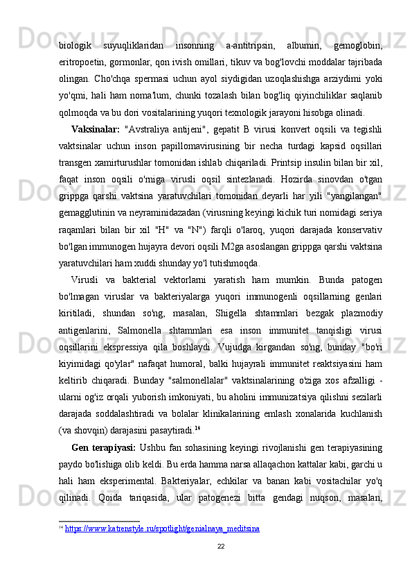 22biologik   suyuqliklaridan   insonning   a-antitripsin,   albumin,   gemoglobin,
eritropoetin, gormonlar, qon ivish omillari, tikuv va bog'lovchi moddalar tajribada
olingan.   Cho'chqa   spermasi   uchun   ayol   siydigidan   uzoqlashishga   arziydimi   yoki
yo'qmi,   hali   ham   noma'lum,   chunki   tozalash   bilan   bog'liq   qiyinchiliklar   saqlanib
qolmoqda va bu dori vositalarining yuqori texnologik jarayoni hisobga olinadi. 
Vaksinalar:   "Avstraliya   antijeni",   gepatit   B   virusi   konvert   oqsili   va   tegishli
vaktsinalar   uchun   inson   papillomavirusining   bir   necha   turdagi   kapsid   oqsillari
transgen xamirturushlar tomonidan ishlab chiqariladi. Printsip insulin bilan bir xil,
faqat   inson   oqsili   o'rniga   virusli   oqsil   sintezlanadi.   Hozirda   sinovdan   o'tgan
grippga   qarshi   vaktsina   yaratuvchilari   tomonidan   deyarli   har   yili   "yangilangan"
gemagglutinin va neyraminidazadan (virusning keyingi kichik turi nomidagi seriya
raqamlari   bilan   bir   xil   "H"   va   "N")   farqli   o'laroq,   yuqori   darajada   konservativ
bo'lgan immunogen hujayra devori oqsili M2ga asoslangan grippga qarshi vaktsina
yaratuvchilari ham xuddi shunday yo'l tutishmoqda.
Virusli   va   bakterial   vektorlarni   yaratish   ham   mumkin.   Bunda   patogen
bo'lmagan   viruslar   va   bakteriyalarga   yuqori   immunogenli   oqsillarning   genlari
kiritiladi,   shundan   so'ng,   masalan,   Shigella   shtammlari   bezgak   plazmodiy
antigenlarini,   Salmonella   shtammlari   esa   inson   immunitet   tanqisligi   virusi
oqsillarini   ekspressiya   qila   boshlaydi.   Vujudga   kirgandan   so'ng,   bunday   "bo'ri
kiyimidagi   qo'ylar"   nafaqat   humoral,   balki   hujayrali   immunitet   reaktsiyasini   ham
keltirib   chiqaradi.   Bunday   "salmonellalar"   vaktsinalarining   o'ziga   xos   afzalligi   -
ularni og'iz orqali yuborish imkoniyati, bu aholini immunizatsiya qilishni sezilarli
darajada   soddalashtiradi   va   bolalar   klinikalarining   emlash   xonalarida   kuchlanish
(va shovqin) darajasini pasaytiradi. 14
Gen   terapiyasi:   Ushbu   fan   sohasining   keyingi   rivojlanishi   gen   terapiyasining
paydo bo'lishiga olib keldi. Bu erda hamma narsa allaqachon kattalar kabi, garchi u
hali   ham   eksperimental.   Bakteriyalar,   echkilar   va   banan   kabi   vositachilar   yo'q
qilinadi.   Qoida   tariqasida,   ular   patogenezi   bitta   gendagi   nuqson,   masalan,
14
  https://www.katrenstyle.ru/spotlight/genialnaya_meditsina 