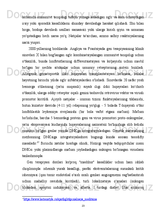 23birlamchi immunitet tanqisligi tufayli yuzaga keladigan og'ir va kam uchraydigan
irsiy   yoki   sporadik   kasalliklarni   shunday   davolashga   harakat   qilishadi.   Shu   bilan
birga,   boshqa   davolash   usullari   samarasiz   yoki   ularga   kirish   qiyin   va   umuman
yo'qotadigan   hech   narsa   yo'q.   Natijalar   ta'sirchan,   ammo   salbiy   reaktsiyalarning
narxi yuqori.
  2000-yillarning   boshlarida.   Angliya   va   Frantsiyada   gen   terapiyasining   klinik
sinovlari X bilan bog'langan og'ir kombinatsiyalangan immunitet  tanqisligi uchun
o'tkazildi,   bunda   limfotsitlarning   differentsiatsiyasi   va   ko'payishi   uchun   mas'ul
bo'lgan   bir   nechta   sitokinlar   uchun   umumiy   retseptorning   sintezi   buziladi.
Allogenik   gematopoetik   ildiz   hujayralari   transplantatsiyasi   bo'lmasa,   bolalar
hayotning birinchi yilida og'ir infektsiyalardan o'lishadi. Sinovlarda 20 nafar yosh
bemorga   o'zlarining   (ya'ni   nuqsonli)   suyak   iligi   ildiz   hujayralari   ko'chirib
o'tkazildi, ularga oddiy retseptor oqsili genini tashuvchi retrovirus vektor va virusli
promotor   kiritildi.   Ajoyib   natijalar   -   immun   tizimi   funktsiyalarining   tiklanishi,
butun   kuzatuv   davrida   (4-11   yil)   relapsning   yo'qligi   -   5   bolada   T-hujayrali   o'tkir
limfoblastik   leykemiya   rivojlanishi   (bir   bola   vafot   etgani   ma'lum).   Ma'lum
bo'lishicha, barcha 5 bemordagi protein geni va virus promotori proto-onkogenlar,
ya'ni   ekspressiyasi   kuchayishi   hujayralarning   nazoratsiz   bo'linishiga   olib   kelishi
mumkin   bo'lgan   genlar   yonida   DNKga   integratsiyalashgan.   Genetik   materialning
mezbonning   DNKsiga   integratsiyalashuvi   bugungi   kunda   asosan   tasodifiy
masaladir. 15
  Birinchi   xatolar   hisobga   olindi;   Hozirgi   vaqtda   tadqiqotchilar   inson
DNKsi   yoki   plazmidlariga   ma'lum   joylashadigan   onkogen   bo'lmagan   viruslarni
tanlashmoqda.
Gen   terapiyasi   dorilari   ko'proq   "mashhur"   kasalliklar   uchun   ham   ishlab
chiqilmoqda:   ishemik   yurak   kasalligi,   pastki   ekstremitalarning   surunkali   kritik
ishemiyasi  (qon tomir endotelial  o'sish  omili  genlari  angiogenezni  rag'batlantirish
uchun   mahalliy   ravishda   kiritiladi),   turli   lokalizatsiya   o'smalari   (onkogen
blokadasi,   apoptoz   induksiyasi)   va,   albatta,   I   turdagi   diabet.   Ular   arzonroq
15
https://www.katrenstyle.ru/spotlight/genialnaya_meditsina      