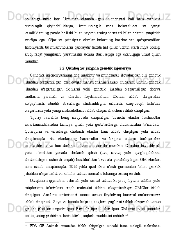 24bo'lishiga   umid   bor.   Umuman   olganda,   gen   injeneriyasi   hali   ham   etarlicha
texnologik   qiyinchiliklarga,   immunologik   mos   kelmaslikka   va   yangi
kasalliklarning paydo bo'lishi bilan hayvonlarning viruslari bilan odamni yuqtirish
xavfiga   ega.   O'jar   va   prinsipsiz   olimlar   bularning   barchasidan   qo'rqmaydilar.
Insoniyatda bu muammolarni qandaydir tarzda hal qilish uchun etarli miya borligi
aniq,   faqat   yangilarini   yaratmaslik   uchun   etarli   aqlga   ega   ekanligiga   umid   qilish
mumkin.
2.2  Qishloq xo‘jaligida genetik injeneriya
Genetika injeneriyasining eng mashhur va munozarali ilovalaridan biri genetik
jihatdan   o'zgartirilgan   oziq-ovqat   mahsulotlarini   ishlab   chiqarish   uchun   genetik
jihatdan   o'zgartirilgan   ekinlarni   yoki   genetik   jihatdan   o'zgartirilgan   chorva
mollarini   yaratish   va   ulardan   foydalanishdir.   Ekinlar   ishlab   chiqarishni
ko'paytirish,   abiotik   stresslarga   chidamliligini   oshirish,   oziq-ovqat   tarkibini
o'zgartirish yoki yangi mahsulotlarni ishlab chiqarish uchun ishlab chiqilgan.
Tijoriy   ravishda   keng   miqyosda   chiqarilgan   birinchi   ekinlar   hasharotlar
zararkunandalaridan   himoya   qilish   yoki   gerbitsidlarga   chidamlilikni   ta'minladi.
Qo'ziqorin   va   viruslarga   chidamli   ekinlar   ham   ishlab   chiqilgan   yoki   ishlab
chiqilmoqda.   Bu   ekinlarning   hasharotlar   va   begona   o'tlarni   boshqarishni
osonlashtiradi   va   hosildorlikni   bilvosita   oshirishi   mumkin.   O sishni   tezlashtirishʻ
yoki   o simlikni   yanada   chidamli   qilish   (tuz,   sovuq   yoki   qurg oqchilikka	
ʻ ʻ
chidamliligini   oshirish   orqali)   hosildorlikni   bevosita   yaxshilaydigan   GM   ekinlari
ham   ishlab   chiqilmoqda.   2016-yilda   qizil   ikra   o'sish   gormonlari   bilan   genetik
jihatdan o'zgartirildi va kattalar uchun normal o'lchamga tezroq erishdi.
Oziqlanish   qiymatini   oshirish   yoki   sanoat   uchun   ko'proq   foydali   sifatlar   yoki
miqdorlarni   ta'minlash   orqali   mahsulot   sifatini   o'zgartiradigan   GMOlar   ishlab
chiqilgan.   Amflora   kartoshkasi   sanoat   uchun   foydaliroq   kraxmal   aralashmasini
ishlab chiqaradi. Soya va kanola ko'proq sog'lom  yog'larni ishlab chiqarish uchun
genetik jihatdan o'zgartirilgan. Birinchi tijoratlashtirilgan GM oziq-ovqat pomidor
bo'lib, uning pishishini kechiktirib, saqlash muddatini oshirdi. 16
16
  "FDA   GE   Animals   tomonidan   ishlab   chiqarilgan   birinchi   inson   biologik   mahsulotini 