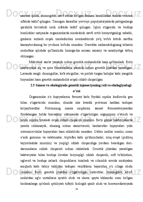 26nazorat qilish, shuningdek, xavf ostida bo'lgan faunani kasallikdan emlash vositasi
sifatida taklif qilingan. Transgen daraxtlar yovvoyi populyatsiyalarda patogenlarga
qarshilik   ko'rsatish   usuli   sifatida   taklif   qilingan.   Iqlim   o'zgarishi   va   boshqa
buzilishlar natijasida organizmlarda moslashish xavfi ortib borayotganligi sababli,
genlarni   sozlash   orqali   moslashishni   osonlashtirish   yo'q   bo'lib   ketish   xavfini
kamaytirishning  bir  yechimi   bo'lishi   mumkin. Genetika  muhandisligining  tabiatni
muhofaza   qilishda   qo'llanilishi   hozirgacha   asosan   nazariy   va   amaliyotga   tatbiq
etilmagan.
Mikrobial san'at  yaratish uchun genetik muhandislik ham qo'llaniladi. Ba'zi
bakteriyalar   oq   va   qora   fotosuratlarni   yaratish   uchun   genetik   jihatdan   yaratilgan.
Lavanda rangli chinnigullar, ko'k atirgullar, va porlab turgan baliqlar kabi yangilik
buyumlari ham genetik muhandislik orqali ishlab chiqarilgan.
2.3 Sanoat va ekologiyada genetik injeneriyaning roli va ekologiyadagi
o‘rni
Organizmlar   o'z   hujayralarini   ferment   kabi   foydali   oqsilni   kodlovchi   gen
bilan   o'zgartirishi   mumkin,   shunda   ular   kerakli   proteinni   haddan   tashqari
ko'paytiradilar.   Proteinning   massa   miqdorini   sanoat   fermentatsiyasidan
foydalangan   holda   bioreaktor   uskunasida   o'zgartirilgan   organizmni   o'stirish   va
keyin oqsilni tozalash orqali ishlab chiqarish mumkin. Ba'zi genlar bakteriyalarda
yaxshi   ishlamaydi,   shuning   uchun   xamirturush,   hasharotlar   hujayralari   yoki
sutemizuvchilar  hujayralari ham ishlatilishi  mumkin. Ushbu usullar insulin, inson
o'sish   gormoni   va   vaktsinalar,   triptofan   kabi   qo'shimchalar,   oziq-ovqat   (pishloq
tayyorlashda   ximozin)   va   yoqilg'i   ishlab   chiqarishga   yordam   beradigan   dori-
darmonlarni   ishlab   chiqarish   uchun   ishlatiladi.   Genetik   jihatdan   yaratilgan
bakteriyalar   bilan   boshqa   ilovalar   bioyoqilg'i   ishlab   chiqarish,   neft   to'kilishini,
uglerod   va   boshqa   zaharli   chiqindilarni   tozalash   va   ichimlik   suvida   mishyakni
aniqlash   kabi   tabiiy   tsiklidan   tashqari   vazifalarni   bajarishni   o'z   ichiga   olishi
mumkin.   Ba'zi   genetik   jihatdan   o'zgartirilgan   mikroblar,   shuningdek,   atrof-
muhitdan   og'ir   metallarni   ajratib   olish   va   ularni   qayta   tiklanishi   oson   bo'lgan
birikmalarga   qo'shish   qobiliyati   tufayli   biologik   qazib   olish   va   bioremediatsiyada 