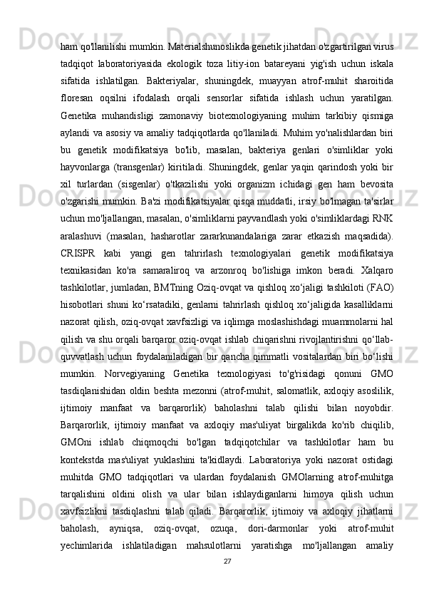 27ham qo'llanilishi mumkin. Materialshunoslikda genetik jihatdan o'zgartirilgan virus
tadqiqot   laboratoriyasida   ekologik   toza   litiy-ion   batareyani   yig'ish   uchun   iskala
sifatida   ishlatilgan.   Bakteriyalar,   shuningdek,   muayyan   atrof-muhit   sharoitida
floresan   oqsilni   ifodalash   orqali   sensorlar   sifatida   ishlash   uchun   yaratilgan.
Genetika   muhandisligi   zamonaviy   biotexnologiyaning   muhim   tarkibiy   qismiga
aylandi va asosiy va amaliy tadqiqotlarda qo'llaniladi. Muhim yo'nalishlardan biri
bu   genetik   modifikatsiya   bo'lib,   masalan,   bakteriya   genlari   o'simliklar   yoki
hayvonlarga   (transgenlar)   kiritiladi.   Shuningdek,   genlar   yaqin   qarindosh   yoki   bir
xil   turlardan   (sisgenlar)   o'tkazilishi   yoki   organizm   ichidagi   gen   ham   bevosita
o'zgarishi mumkin. Ba'zi modifikatsiyalar qisqa muddatli, irsiy bo'lmagan ta'sirlar
uchun mo'ljallangan, masalan, o'simliklarni payvandlash yoki o'simliklardagi RNK
aralashuvi   (masalan,   hasharotlar   zararkunandalariga   zarar   etkazish   maqsadida).
CRISPR   kabi   yangi   gen   tahrirlash   texnologiyalari   genetik   modifikatsiya
texnikasidan   ko'ra   samaraliroq   va   arzonroq   bo'lishiga   imkon   beradi.   Xalqaro
tashkilotlar, jumladan, BMTning Oziq-ovqat va qishloq xo‘jaligi tashkiloti (FAO)
hisobotlari   shuni   ko‘rsatadiki,   genlarni   tahrirlash   qishloq   xo‘jaligida   kasalliklarni
nazorat qilish, oziq-ovqat xavfsizligi va iqlimga moslashishdagi muammolarni hal
qilish va shu orqali barqaror oziq-ovqat ishlab chiqarishni rivojlantirishni qo‘llab-
quvvatlash   uchun   foydalaniladigan   bir   qancha   qimmatli   vositalardan   biri   bo‘lishi
mumkin.   Norvegiyaning   Genetika   texnologiyasi   to'g'risidagi   qonuni   GMO
tasdiqlanishidan   oldin   beshta   mezonni   (atrof-muhit,   salomatlik,   axloqiy   asoslilik,
ijtimoiy   manfaat   va   barqarorlik)   baholashni   talab   qilishi   bilan   noyobdir.
Barqarorlik,   ijtimoiy   manfaat   va   axloqiy   mas'uliyat   birgalikda   ko'rib   chiqilib,
GMOni   ishlab   chiqmoqchi   bo'lgan   tadqiqotchilar   va   tashkilotlar   ham   bu
kontekstda   mas'uliyat   yuklashini   ta'kidlaydi.   Laboratoriya   yoki   nazorat   ostidagi
muhitda   GMO   tadqiqotlari   va   ulardan   foydalanish   GMOlarning   atrof-muhitga
tarqalishini   oldini   olish   va   ular   bilan   ishlaydiganlarni   himoya   qilish   uchun
xavfsizlikni   tasdiqlashni   talab   qiladi.   Barqarorlik,   ijtimoiy   va   axloqiy   jihatlarni
baholash,   ayniqsa,   oziq-ovqat,   ozuqa,   dori-darmonlar   yoki   atrof-muhit
yechimlarida   ishlatiladigan   mahsulotlarni   yaratishga   mo'ljallangan   amaliy 