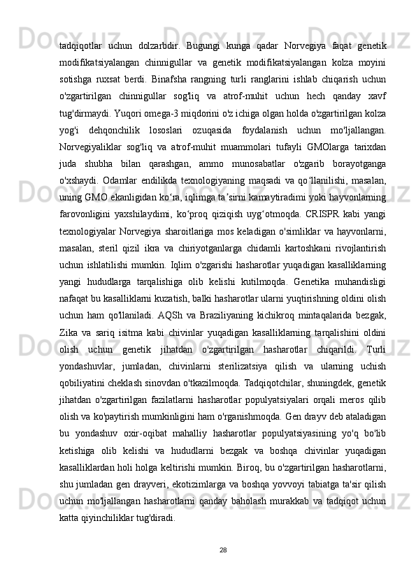 28tadqiqotlar   uchun   dolzarbdir.   Bugungi   kunga   qadar   Norvegiya   faqat   genetik
modifikatsiyalangan   chinnigullar   va   genetik   modifikatsiyalangan   kolza   moyini
sotishga   ruxsat   berdi.   Binafsha   rangning   turli   ranglarini   ishlab   chiqarish   uchun
o'zgartirilgan   chinnigullar   sog'liq   va   atrof-muhit   uchun   hech   qanday   xavf
tug'dirmaydi. Yuqori omega-3 miqdorini o'z ichiga olgan holda o'zgartirilgan kolza
yog'i   dehqonchilik   lososlari   ozuqasida   foydalanish   uchun   mo'ljallangan.
Norvegiyaliklar   sog'liq   va   atrof-muhit   muammolari   tufayli   GMOlarga   tarixdan
juda   shubha   bilan   qarashgan,   ammo   munosabatlar   o'zgarib   borayotganga
o'xshaydi.   Odamlar   endilikda   texnologiyaning   maqsadi   va   qo llanilishi,   masalan,ʻ
uning GMO ekanligidan ko ra, iqlimga ta sirni kamaytiradimi yoki hayvonlarning	
ʻ ʼ
farovonligini   yaxshilaydimi,   ko proq   qiziqish   uyg otmoqda.   CRISPR   kabi   yangi	
ʻ ʻ
texnologiyalar   Norvegiya   sharoitlariga   mos   keladigan   o'simliklar   va   hayvonlarni,
masalan,   steril   qizil   ikra   va   chiriyotganlarga   chidamli   kartoshkani   rivojlantirish
uchun   ishlatilishi   mumkin.   Iqlim   o'zgarishi   hasharotlar   yuqadigan   kasalliklarning
yangi   hududlarga   tarqalishiga   olib   kelishi   kutilmoqda.   Genetika   muhandisligi
nafaqat bu kasalliklarni kuzatish, balki hasharotlar ularni yuqtirishning oldini olish
uchun   ham   qo'llaniladi.   AQSh   va   Braziliyaning   kichikroq   mintaqalarida   bezgak,
Zika   va   sariq   isitma   kabi   chivinlar   yuqadigan   kasalliklarning   tarqalishini   oldini
olish   uchun   genetik   jihatdan   o'zgartirilgan   hasharotlar   chiqarildi.   Turli
yondashuvlar,   jumladan,   chivinlarni   sterilizatsiya   qilish   va   ularning   uchish
qobiliyatini cheklash sinovdan o'tkazilmoqda. Tadqiqotchilar, shuningdek, genetik
jihatdan   o'zgartirilgan   fazilatlarni   hasharotlar   populyatsiyalari   orqali   meros   qilib
olish va ko'paytirish mumkinligini ham o'rganishmoqda. Gen drayv deb ataladigan
bu   yondashuv   oxir-oqibat   mahalliy   hasharotlar   populyatsiyasining   yo'q   bo'lib
ketishiga   olib   kelishi   va   hududlarni   bezgak   va   boshqa   chivinlar   yuqadigan
kasalliklardan holi holga keltirishi mumkin. Biroq, bu o'zgartirilgan hasharotlarni,
shu jumladan gen drayveri, ekotizimlarga va boshqa yovvoyi tabiatga ta'sir  qilish
uchun   mo'ljallangan   hasharotlarni   qanday   baholash   murakkab   va   tadqiqot   uchun
katta qiyinchiliklar tug'diradi. 