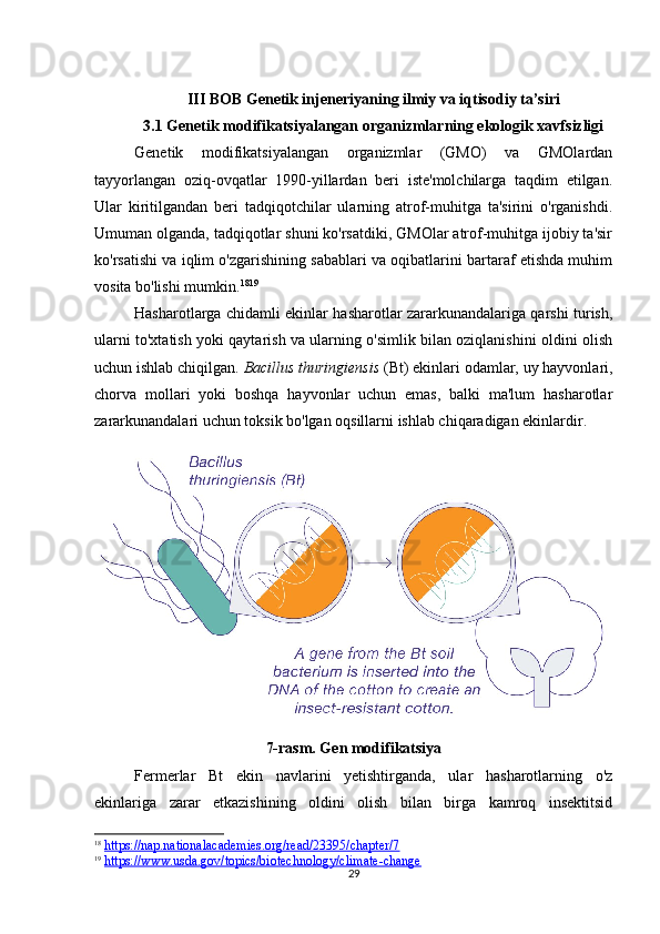 29III BOB Genetik injeneriyaning ilmiy va iqtisodiy ta’siri
3.1 Genetik modifikatsiyalangan organizmlarning ekologik xavfsizligi
Genetik   modifikatsiyalangan   organizmlar   (GMO)   va   GMOlardan
tayyorlangan   oziq-ovqatlar   1990-yillardan   beri   iste'molchilarga   taqdim   etilgan.
Ular   kiritilgandan   beri   tadqiqotchilar   ularning   atrof-muhitga   ta'sirini   o'rganishdi.
Umuman olganda, tadqiqotlar shuni ko'rsatdiki, GMOlar atrof-muhitga ijobiy ta'sir
ko'rsatishi va iqlim o'zgarishining sabablari va oqibatlarini bartaraf etishda muhim
vosita bo'lishi mumkin. 18 19
Hasharotlarga chidamli ekinlar hasharotlar zararkunandalariga qarshi turish,
ularni to'xtatish yoki qaytarish va ularning o'simlik bilan oziqlanishini oldini olish
uchun ishlab chiqilgan.  Bacillus thuringiensis  (Bt) ekinlari odamlar, uy hayvonlari,
chorva   mollari   yoki   boshqa   hayvonlar   uchun   emas,   balki   ma'lum   hasharotlar
zararkunandalari uchun toksik bo'lgan oqsillarni ishlab chiqaradigan ekinlardir.
7-rasm. Gen modifikatsiya
Fermerlar   Bt   ekin   navlarini   yetishtirganda,   ular   hasharotlarning   o'z
ekinlariga   zarar   etkazishining   oldini   olish   bilan   birga   kamroq   insektitsid
18
  https://nap.nationalacademies.org/read/23395/chapter/7
19
  https://www.usda.gov/topics/biotechnology/climate-change 
