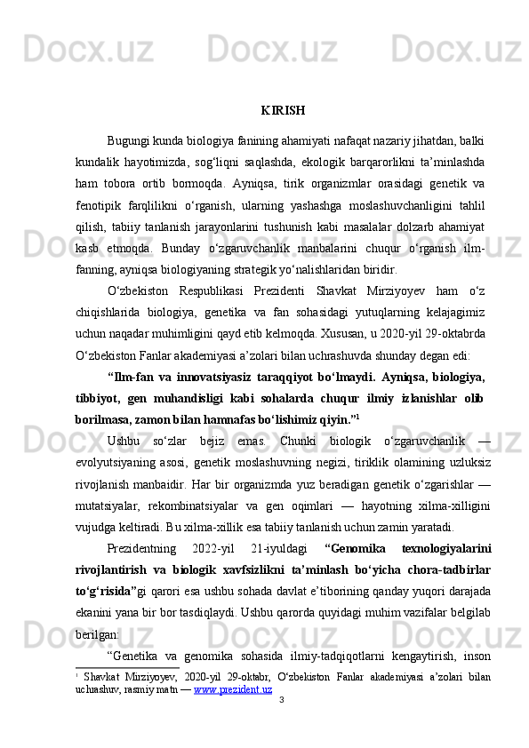 3KIRISH
Bugungi kunda biologiya fanining ahamiyati nafaqat nazariy jihatdan, balki
kundalik   hayotimizda,   sog‘liqni   saqlashda,   ekologik   barqarorlikni   ta’minlashda
ham   tobora   ortib   bormoqda.   Ayniqsa,   tirik   organizmlar   orasidagi   genetik   va
fenotipik   farqlilikni   o‘rganish,   ularning   yashashga   moslashuvchanligini   tahlil
qilish,   tabiiy   tanlanish   jarayonlarini   tushunish   kabi   masalalar   dolzarb   ahamiyat
kasb   etmoqda.   Bunday   o‘zgaruvchanlik   manbalarini   chuqur   o‘rganish   ilm-
fanning, ayniqsa biologiyaning strategik yo‘nalishlaridan biridir.
O‘zbekiston   Respublikasi   Prezidenti   Shavkat   Mirziyoyev   ham   o‘z
chiqishlarida   biologiya,   genetika   va   fan   sohasidagi   yutuqlarning   kelajagimiz
uchun naqadar muhimligini qayd etib kelmoqda. Xususan, u 2020-yil 29-oktabrda
O‘zbekiston Fanlar akademiyasi a’zolari bilan uchrashuvda shunday degan edi:
“Ilm-fan   va   innovatsiyasiz   taraqqiyot   bo‘lmaydi.   Ayniqsa,   biologiya,
tibbiyot,   gen   muhandisligi   kabi   sohalarda   chuqur   ilmiy   izlanishlar   olib
borilmasa, zamon bilan hamnafas bo‘lishimiz qiyin.” 1
Ushbu   so‘zlar   bejiz   emas.   Chunki   biologik   o‘zgaruvchanlik   —
evolyutsiyaning   asosi,   genetik   moslashuvning   negizi,   tiriklik   olamining   uzluksiz
rivojlanish   manbaidir.   Har   bir   organizmda   yuz   beradigan   genetik   o‘zgarishlar   —
mutatsiyalar,   rekombinatsiyalar   va   gen   oqimlari   —   hayotning   xilma-xilligini
vujudga keltiradi. Bu xilma-xillik esa tabiiy tanlanish uchun zamin yaratadi.
Prezidentning   2022-yil   21-iyuldagi   “Genomika   texnologiyalarini
rivojlantirish   va   biologik   xavfsizlikni   ta’minlash   bo‘yicha   chora-tadbirlar
to‘g‘risida” gi qarori esa ushbu sohada davlat e’tiborining qanday yuqori darajada
ekanini yana bir bor tasdiqlaydi. Ushbu qarorda quyidagi muhim vazifalar belgilab
berilgan:
“Genetika   va   genomika   sohasida   ilmiy-tadqiqotlarni   kengaytirish,   inson
1
  Shavkat   Mirziyoyev,   2020-yil   29-oktabr,   O‘zbekiston   Fanlar   akademiyasi   a’zolari   bilan
uchrashuv, rasmiy matn —  www.prezident.uz 
