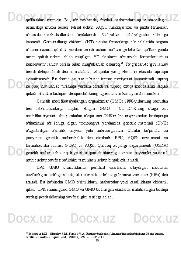 30qo'llashlari   mumkin.   Bu,   o'z   navbatida,   foydali   hasharotlarning   xilma-xilligini
oshirishga   imkon   beradi.   Misol   uchun,   AQSH   makkajo xori   va   paxta   fermerlariʻ
o rtasida   insektitsidlardan   foydalanish   1996-yildan   2017-yilgacha   80%   ga	
ʻ
kamaydi.   Gerbitsidlarga   chidamli   (HT)   ekinlar   fermerlarga   o z   dalalarida   begona	
ʻ
o tlarni   nazorat   qilishda   yordam   berish   uchun   ma lum   gerbitsidlar   qo llanilganda	
ʻ ʼ ʻ
omon   qolish   uchun   ishlab   chiqilgan.   HT   ekinlarini   o'stiruvchi   fermerlar   uchun
konservativ   ishlov   berish   bilan   shug'ullanish   osonroq. 20
  To g ridan-to g ri   ishlov	
ʻ ʻ ʻ ʻ
berish   dehqonchilik   deb   ham   ataladi,   dehqonlar   yangi   ekinlarni   ekishda   tuproqni
aylantirmaydi.   Bu   shamol   va   suv   ta sirida   tuproq   eroziyasini   kamaytiradi,   tuproq	
ʼ
ko proq   suv   ushlab   turishiga   yordam   beradi   va   tuproq   ozuqa   moddalarini   saqlab	
ʻ
qoladi. Bundan tashqari, dehqonchilikning uglerod izini kamaytirishi mumkin.
Genetik   modifikatsiyalangan   organizmlar   (GMO)   1990-yillarning   boshidan
beri   iste'molchilarga   taqdim   etilgan.   GMO   -   bu   DNKning   o'ziga   xos
modifikatsiyasini,   shu   jumladan   o'ziga   xos   DNKni   bir   organizmdan   boshqasiga
o'tkazishni   o'z   ichiga   olgan   texnologiya   yordamida   genetik   materiali   (DNK)
o'zgartirilgan   o'simlik,   hayvon   yoki   mikroorganizm.   Olimlar   ko'pincha   bu
jarayonni   genetik   muhandislik   deb   atashadi.   EPK,   AQSh   oziq-ovqat   va
farmatsevtika   idorasi   (FDA)   va   AQSh   Qishloq   xo'jaligi   departamenti   (USDA)
genetik muhandislik orqali yetishtirilgan ekinlarning odamlar, hayvonlar va atrof-
muhit uchun xavfsiz bo'lishini ta'minlash uchun birgalikda ishladi.
EPK   GMO   o'simliklarida   pestitsid   vazifasini   o'taydigan   moddalar
xavfsizligini tartibga soladi, ular o'simlik tarkibidagi himoya vositalari (PIPs) deb
ataladi.   Bu   ko'pincha   GMO   o'simliklarni   hasharotlar   yoki   kasalliklarga   chidamli
qiladi. EPK shuningdek, GMO va GMO bo'lmagan ekinlarda ishlatiladigan boshqa
turdagi pestitsidlarning xavfsizligini tartibga soladi.
20
 Berkenblit M.B., Glagolev S.M., Furalev V.A. Umumiy biologiya: Umumta’lim maktablarining 10-sinfi uchun 
darslik. – 2 soatda – 1-qism. – M.: MIROS, 1999. – B. 205–213. 