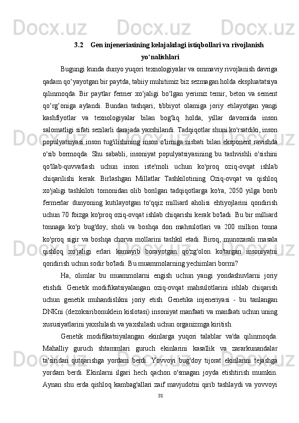 313.2    Gen injeneriasining kelajakdagi istiqbollari va rivojlanish
yo‘nalishlari
Bugungi kunda dunyo yuqori texnologiyalar va ommaviy rivojlanish davriga
qadam qo‘yayotgan bir paytda, tabiiy muhitimiz biz sezmagan holda ekspluatatsiya
qilinmoqda.   Bir   paytlar   fermer   xo‘jaligi   bo‘lgan   yerimiz   temir,   beton   va   sement
qo‘rg‘oniga   aylandi.   Bundan   tashqari,   tibbiyot   olamiga   joriy   etilayotgan   yangi
kashfiyotlar   va   texnologiyalar   bilan   bog'liq   holda,   yillar   davomida   inson
salomatligi sifati sezilarli darajada yaxshilandi. Tadqiqotlar shuni ko'rsatdiki, inson
populyatsiyasi  inson tug'ilishining inson o'limiga nisbati  bilan eksponent  ravishda
o'sib   bormoqda.   Shu   sababli,   insoniyat   populyatsiyasining   bu   tashvishli   o'sishini
qo'llab-quvvatlash   uchun   inson   iste'moli   uchun   ko'proq   oziq-ovqat   ishlab
chiqarilishi   kerak.   Birlashgan   Millatlar   Tashkilotining   Oziq-ovqat   va   qishloq
xo'jaligi   tashkiloti   tomonidan   olib   borilgan   tadqiqotlarga   ko'ra,   2050   yilga   borib
fermerlar   dunyoning   kutilayotgan   to'qqiz   milliard   aholisi   ehtiyojlarini   qondirish
uchun 70 foizga ko'proq oziq-ovqat ishlab chiqarishi kerak bo'ladi. Bu bir milliard
tonnaga   ko'p   bug'doy,   sholi   va   boshqa   don   mahsulotlari   va   200   million   tonna
ko'proq   sigir   va   boshqa   chorva   mollarini   tashkil   etadi.   Biroq,   munozarali   masala
qishloq   xo'jaligi   erlari   kamayib   borayotgan   qo'zg'olon   ko'targan   insoniyatni
qondirish uchun sodir bo'ladi. Bu muammolarning yechimlari bormi?
Ha,   olimlar   bu   muammolarni   engish   uchun   yangi   yondashuvlarni   joriy
etishdi.   Genetik   modifikatsiyalangan   oziq-ovqat   mahsulotlarini   ishlab   chiqarish
uchun   genetik   muhandislikni   joriy   etish.   Genetika   injeneriyasi   -   bu   tanlangan
DNKni (dezoksiribonuklein kislotasi) insoniyat manfaati va manfaati uchun uning
xususiyatlarini yaxshilash va yaxshilash uchun organizmga kiritish.
Genetik   modifikatsiyalangan   ekinlarga   yuqori   talablar   va'da   qilinmoqda.
Mahalliy   guruch   shtammlari   guruch   ekinlarini   kasallik   va   zararkunandalar
ta'siridan   qutqarishga   yordam   berdi.   Yovvoyi   bug'doy   tijorat   ekinlarini   tejashga
yordam   berdi.   Ekinlarni   ilgari   hech   qachon   o'smagan   joyda   etishtirish   mumkin.
Aynan shu  erda qishloq  kambag'allari  zaif  mavjudotni  qirib tashlaydi  va yovvoyi 