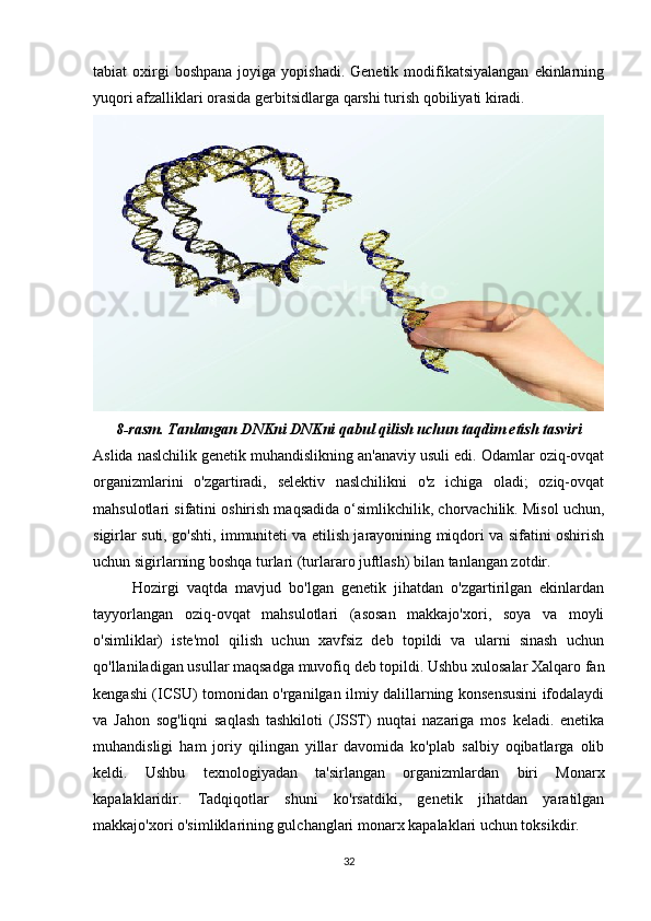 32tabiat  oxirgi  boshpana   joyiga  yopishadi.  Genetik  modifikatsiyalangan   ekinlarning
yuqori afzalliklari orasida gerbitsidlarga qarshi turish qobiliyati kiradi.
8-rasm. Tanlangan DNKni DNKni qabul qilish uchun taqdim etish tasviri
Aslida naslchilik genetik muhandislikning an'anaviy usuli edi. Odamlar oziq-ovqat
organizmlarini   o'zgartiradi,   selektiv   naslchilikni   o'z   ichiga   oladi;   oziq-ovqat
mahsulotlari sifatini oshirish maqsadida o‘simlikchilik, chorvachilik. Misol uchun,
sigirlar suti, go'shti, immuniteti va etilish jarayonining miqdori va sifatini oshirish
uchun sigirlarning boshqa turlari (turlararo juftlash) bilan tanlangan zotdir.
Hozirgi   vaqtda   mavjud   bo'lgan   genetik   jihatdan   o'zgartirilgan   ekinlardan
tayyorlangan   oziq-ovqat   mahsulotlari   (asosan   makkajo'xori,   soya   va   moyli
o'simliklar)   iste'mol   qilish   uchun   xavfsiz   deb   topildi   va   ularni   sinash   uchun
qo'llaniladigan usullar maqsadga muvofiq deb topildi. Ushbu xulosalar Xalqaro fan
kengashi (ICSU) tomonidan o'rganilgan ilmiy dalillarning konsensusini ifodalaydi
va   Jahon   sog'liqni   saqlash   tashkiloti   (JSST)   nuqtai   nazariga   mos   keladi.   enetika
muhandisligi   ham   joriy   qilingan   yillar   davomida   ko'plab   salbiy   oqibatlarga   olib
keldi.   Ushbu   texnologiyadan   ta'sirlangan   organizmlardan   biri   Monarx
kapalaklaridir.   Tadqiqotlar   shuni   ko'rsatdiki,   genetik   jihatdan   yaratilgan
makkajo'xori o'simliklarining gulchanglari monarx kapalaklari uchun toksikdir. 