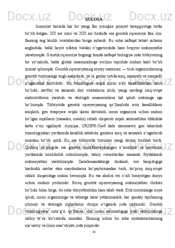34XULOSA
Insoniyat   tarixida   har   bir   yangi   fan   yutuqlari   jamiyat   taraqqiyotiga   turtki
bo‘lib   kelgan.   XX   asr   oxiri   va   XXI   asr   boshida   esa   genetik   injeneriya   fani   ilm-
fanning   eng   kuchli   vositalaridan   biriga   aylandi.   Bu   soha   nafaqat   tabiat   sirlarini
anglashda,   balki   hayot   sifatini   tubdan   o‘zgartirishda   ham   beqiyos   imkoniyatlar
yaratmoqda. Genetik injeneriya bugungi kunda nafaqat biologiya yoki tibbiyotning
bir   yo‘nalishi,   balki   global   muammolarga   yechim   topishda   muhim   kalit   bo‘lib
xizmat qilmoqda. Genetik injeneriyaning asosiy mazmuni — tirik organizmlarning
genetik tuzilmasiga ongli aralashish, ya’ni genlar ustida aniq, nazoratli va maqsadli
o‘zgarishlar   kiritishdir.   Bu   texnologiya   orqali   inson   irsiy   kasalliklardan   xalos
bo‘lishi,   xavfsiz   va   samarali   dori   vositalarini   olish,   yangi   navdagi   oziq-ovqat
mahsulotlarini   yaratish   va   ekologik   muammolarni   hal   qilish   imkoniga   ega
bo‘lmoqda.   Tibbiyotda   genetik   injeneriyaning   qo‘llanilishi   irsiy   kasalliklarni
aniqlash,   gen   terapiyasi   orqali   ularni   davolash,   inson   organizmi   uchun   muhim
bo‘lgan oqsillarni (masalan, insulin) ishlab chiqarish orqali salomatlikni  tiklashda
katta   o‘rin   egallaydi.   Ayniqsa,   CRISPR-Cas9   kabi   zamonaviy   gen   tahrirlash
texnologiyalari yordamida kasallik sababchi genlarni aniq va samarali o‘zgartirish
mumkin   bo‘lib   qoldi.   Bu   esa   tibbiyotda   butunlay   yangi   davrni   boshlab   berdi.
Qishloq   xo‘jaligida   esa   genetik   modifikatsiyalangan   o‘simliklar   va   hayvonlar
yordamida   hosildorlik   oshirilmoqda,   tabiiy   resurslardan   samarali   foydalanish
imkoniyatlari   yaratilmoqda.   Zararkunandalarga   chidamli,   suv   tanqisligiga
bardoshli   navlar   ekin   maydonlarini   ko‘paytirmasdan   turib,   ko‘proq   oziq-ovqat
ishlab   chiqarishga   imkon   bermoqda.   Bu   esa   aholisi   tez   o‘sib   borayotgan   dunyo
uchun   muhim   yechimdir.   Biroq   genetik   injeneriyaning   imkoniyatlari   cheksiz
bo‘lishi bilan birga, bu soha ehtiyotkorlikni ham talab etadi. Etik mezonlarga rioya
qilish,   inson   organizmiga   va   tabiatga   zarar   yetkazmaslik,   har   qanday   tajribaning
ijtimoiy   va   ekologik   oqibatlarini   chuqur   o‘rganish   juda   muhimdir.   Genetik
texnologiyalar   noto‘g‘ri   qo‘llansa,   ular   inson   salomatligiga   yoki   ekotizimlarga
salbiy   ta’sir   ko‘rsatishi   mumkin.   Shuning   uchun   bu   soha   mutaxassislarining
ma’naviy va ilmiy mas’uliyati juda yuqoridir. 