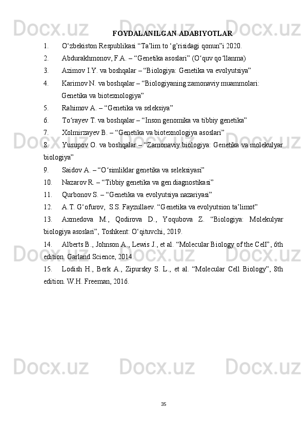 35FOYDALANILGAN ADABIYOTLAR
1. O‘zbekiston Respublikasi “Ta’lim to ‘g’risidagi qonun”i 2020.
2. Abdurakhmonov, F.A. – “Genetika asoslari” (O quv qo llanma)ʻ ʻ
3. Azimov I.Y. va boshqalar – “Biologiya: Genetika va evolyutsiya”
4.  Karimov N. va boshqalar – “Biologiyaning zamonaviy muammolari:
           Genetika va biotexnologiya”
5. Rahimov A. – “Genetika va seleksiya”
6. To rayev T. va boshqalar – “Inson genomika va tibbiy genetika”	
ʻ
7. Xolmirzayev B. – “Genetika va biotexnologiya asoslari”
8. Yusupov O. va boshqalar – “Zamonaviy biologiya: Genetika va molekulyar
biologiya”
9. Saidov A. – “O simliklar genetika va seleksiyasi”	
ʻ
10. Nazarov R. – “Tibbiy genetika va gen diagnostikasi”
11. Qurbonov S. – “Genetika va evolyutsiya nazariyasi”
12. A.T. G‘ofurov,  S.S. Fayzullaev. “Genetika va evolyutsion ta’limot”
13. Axmedova   M.,   Qodirova   D.,   Yoqubova   Z.   “Biologiya:   Molekulyar
biologiya asoslari”, Toshkent: O‘qituvchi, 2019.
14. Alberts B., Johnson A., Lewis J., et al. “Molecular Biology of the Cell”, 6th
edition. Garland Science, 2014.
15. Lodish   H.,   Berk   A.,   Zipursky   S.   L.,   et   al.   “Molecular   Cell   Biology”,   8th
edition. W.H. Freeman, 2016. 