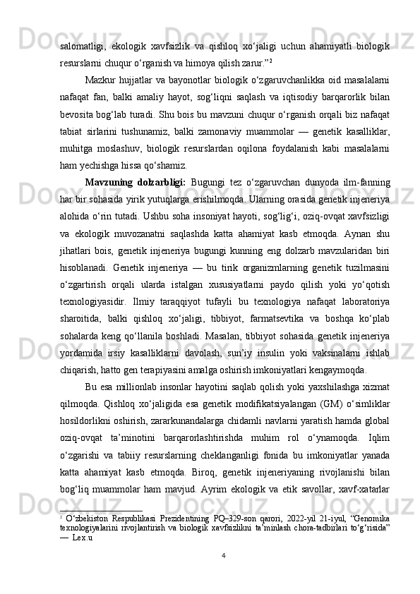 4salomatligi,   ekologik   xavfsizlik   va   qishloq   xo‘jaligi   uchun   ahamiyatli   biologik
resurslarni chuqur o‘rganish va himoya qilish zarur.” 2
Mazkur   hujjatlar   va   bayonotlar   biologik   o‘zgaruvchanlikka   oid   masalalarni
nafaqat   fan,   balki   amaliy   hayot,   sog‘liqni   saqlash   va   iqtisodiy   barqarorlik   bilan
bevosita bog‘lab turadi. Shu bois bu mavzuni chuqur o‘rganish orqali biz nafaqat
tabiat   sirlarini   tushunamiz,   balki   zamonaviy   muammolar   —   genetik   kasalliklar,
muhitga   moslashuv,   biologik   resurslardan   oqilona   foydalanish   kabi   masalalarni
ham yechishga hissa qo‘shamiz.
Mavzuning   dolzarbligi:   Bugungi   tez   o‘zgaruvchan   dunyoda   ilm-fanning
har bir sohasida yirik yutuqlarga erishilmoqda. Ularning orasida genetik injeneriya
alohida o‘rin tutadi. Ushbu soha insoniyat hayoti, sog‘lig‘i, oziq-ovqat xavfsizligi
va   ekologik   muvozanatni   saqlashda   katta   ahamiyat   kasb   etmoqda.   Aynan   shu
jihatlari   bois,   genetik   injeneriya   bugungi   kunning   eng   dolzarb   mavzularidan   biri
hisoblanadi.   Genetik   injeneriya   —   bu   tirik   organizmlarning   genetik   tuzilmasini
o‘zgartirish   orqali   ularda   istalgan   xususiyatlarni   paydo   qilish   yoki   yo‘qotish
texnologiyasidir.   Ilmiy   taraqqiyot   tufayli   bu   texnologiya   nafaqat   laboratoriya
sharoitida,   balki   qishloq   xo‘jaligi,   tibbiyot,   farmatsevtika   va   boshqa   ko‘plab
sohalarda   keng   qo‘llanila   boshladi.   Masalan,   tibbiyot   sohasida   genetik   injeneriya
yordamida   irsiy   kasalliklarni   davolash,   sun’iy   insulin   yoki   vaksinalarni   ishlab
chiqarish, hatto gen terapiyasini amalga oshirish imkoniyatlari kengaymoqda. 
Bu esa  millionlab insonlar  hayotini  saqlab qolish  yoki  yaxshilashga  xizmat
qilmoqda.   Qishloq   xo‘jaligida   esa   genetik   modifikatsiyalangan   (GM)   o‘simliklar
hosildorlikni oshirish, zararkunandalarga chidamli navlarni yaratish hamda global
oziq-ovqat   ta’minotini   barqarorlashtirishda   muhim   rol   o‘ynamoqda.   Iqlim
o‘zgarishi   va   tabiiy   resurslarning   cheklanganligi   fonida   bu   imkoniyatlar   yanada
katta   ahamiyat   kasb   etmoqda.   Biroq,   genetik   injeneriyaning   rivojlanishi   bilan
bog‘liq   muammolar   ham   mavjud.   Ayrim   ekologik   va   etik   savollar,   xavf-xatarlar
2
  O‘zbekiston   Respublikasi   Prezidentining   PQ–329-son   qarori,   2022-yil   21-iyul,   “Genomika
texnologiyalarini   rivojlantirish   va   biologik   xavfsizlikni   ta’minlash   chora-tadbirlari   to‘g‘risida”
—  Lex.u 