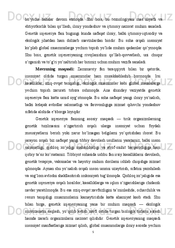 5bo‘yicha   bahslar   davom   etmoqda.   Shu   bois,   bu   texnologiyani   mas’uliyatli   va
ehtiyotkorlik bilan qo‘llash, ilmiy yondashuv va ijtimoiy nazorat muhim sanaladi.
Genetik   injeneriya   fani   bugungi   kunda   nafaqat   ilmiy,   balki   ijtimoiy-iqtisodiy   va
ekologik   jihatdan   ham   dolzarb   mavzulardan   biridir.   Bu   soha   orqali   insoniyat
ko‘plab global muammolarga yechim topish yo‘lida muhim qadamlar qo‘ymoqda.
Shu   bois,   genetik   injeneriyaning   rivojlanishini   qo‘llab-quvvatlash,   uni   chuqur
o‘rganish va to‘g‘ri yo‘naltirish har birimiz uchun muhim vazifa sanaladi. 
Mavzuning   maqsadi:   Zamonaviy   fan   taraqqiyoti   bilan   bir   qatorda,
insoniyat   oldida   turgan   muammolar   ham   murakkablashib   bormoqda.   Irsi
kasalliklar,   oziq-ovqat   tanqisligi,   ekologik   muammolar   kabi   global   masalalarga
yechim   topish   zarurati   tobora   oshmoqda.   Ana   shunday   vaziyatda   genetik
injeneriya  fani  katta umid uyg‘otmoqda. Bu soha  nafaqat  yangi  ilmiy yo‘nalish,
balki   kelajak   avlodlar   salomatligi   va   farovonligiga   xizmat   qiluvchi   yondashuv
sifatida alohida e’tiborga loyiqdir. 
Genetik   injeneriya   fanining   asosiy   maqsadi   —   tirik   organizmlarning
genetik   tuzilmasini   o‘zgartirish   orqali   ularga   insoniyat   uchun   foydali
xususiyatlarni   berish   yoki   zarur   bo‘lmagan   belgilarni   yo‘qotishdan   iborat.   Bu
jarayon orqali biz nafaqat yangi tibbiy davolash usullarini yaratamiz, balki inson
salomatligi,   qishloq   xo‘jaligi   mahsuldorligi   va   atrof-muhit   barqarorligiga   ham
ijobiy ta’sir ko‘rsatamiz. Tibbiyot sohasida ushbu fan irsiy kasalliklarni davolash,
genetik  terapiya,  vaksinalar  va  hayotiy  muhim  dorilarni  ishlab   chiqishga  xizmat
qilmoqda. Aynan shu yo‘nalish orqali inson umrini uzaytirish, sifatini yaxshilash
va sog‘lom avlodni shakllantirish imkoniyati tug‘ilmoqda. Qishloq xo‘jaligida esa
genetik injeneriya orqali hosildor, kasalliklarga va iqlim o‘zgarishlariga chidamli
navlar yaratilmoqda. Bu esa oziq-ovqat xavfsizligini ta’minlashda, ocharchilik va
resurs   tanqisligi   muammolarini   kamaytirishda   katta   ahamiyat   kasb   etadi.   Shu
bilan   birga,   genetik   injeneriyaning   yana   bir   muhim   maqsadi   —   ekologik
muvozanatni saqlash, yo‘qolib ketish xavfi ostida turgan biologik turlarni asrash
hamda   zararli   organizmlarni   nazorat   qilishdir.   Genetik   injeneriyaning   maqsadi
insoniyat manfaatlariga xizmat qilish, global muammolarga ilmiy asosda yechim 