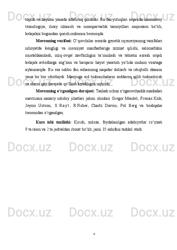 6topish va hayotni yanada sifatliroq qilishdir. Bu fan yutuqlari orqasida zamonaviy
texnologiya,   ilmiy   izlanish   va   insonparvarlik   tamoyillari   mujassam   bo‘lib,
kelajakni bugundan qurish imkonini bermoqda.
Mavzuning vazifasi:  O‘quvchilar orasida genetik injeneriyaning vazifalari
nihoyatda   kengligi   va   insoniyat   manfaatlariga   xizmat   qilishi,   salomatlikni
mustahkamlash,   oziq-ovqat   xavfsizligini   ta’minlash   va   tabiatni   asrash   orqali
kelajak   avlodlarga   sog‘lom   va   barqaror   hayot   yaratish   yo‘lida   muhim   vositaga
aylanmoqda.   Bu   esa   ushbu   fan   sohasining   naqadar   dolzarb   va   istiqbolli   ekanini
yana   bir   bor   isbotlaydi.   Mavzuga   oid  tushunchalarni   soddaroq   qilib  tushuntirish
va ularni qay darajada qo‘llash kerakligini uqtirish.
Mavzuning o‘rganilgan darajasi:  Tanlash uchun o zgaruvchanlik manbalariʻ
mavzusini nazariy uslubiy   jihatlari   jahon   olimlari   Gregor Mendel,   Frensis Krik,
Jeyms   Uotson,   S . R a y t ,   R.Fisher,   Charlz   Darvin,   Pol   Berg   va   boshqalar
tomonidan   o‘rganilgan.
Kurs   ishi   tuzilishi:   Kirish,   xulosa,   foydalanilgan   adabiyotlar   ro‘yxati
9 ta rasm va 2 ta jadvaldan iborat bo‘lib, jami 35 sahifani tashkil etadi.  