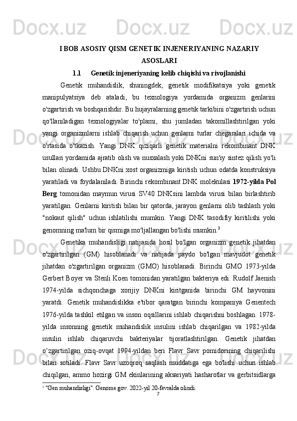 7I BОB ASOSIY QISM   GENET I K INJENERIYANING NAZARIY
ASOSLARI
1.1 Genetik injeneriyaning kelib chiqishi va rivojlanishi
Genetik   muhandislik,   shuningdek,   genetik   modifikatsiya   yoki   genetik
manipulyatsiya   deb   ataladi,   bu   texnologiya   yordamida   organizm   genlarini
o'zgartirish va boshqarishdir. Bu hujayralarning genetik tarkibini o'zgartirish uchun
qo'llaniladigan   texnologiyalar   to'plami,   shu   jumladan   takomillashtirilgan   yoki
yangi   organizmlarni   ishlab   chiqarish   uchun   genlarni   turlar   chegaralari   ichida   va
o'rtasida   o'tkazish.   Yangi   DNK   qiziqarli   genetik   materialni   rekombinant   DNK
usullari yordamida ajratib olish va nusxalash yoki DNKni sun'iy sintez qilish yo'li
bilan olinadi. Ushbu DNKni  xost  organizmiga kiritish uchun odatda konstruksiya
yaratiladi va foydalaniladi. Birinchi rekombinant DNK molekulasi   1972-yilda Pol
Berg   tomonidan   maymun   virusi   SV40   DNKsini   lambda   virusi   bilan   birlashtirib
yaratilgan.   Genlarni   kiritish   bilan  bir   qatorda,   jarayon   genlarni   olib  tashlash   yoki
"nokaut   qilish"   uchun   ishlatilishi   mumkin.   Yangi   DNK   tasodifiy   kiritilishi   yoki
genomning ma'lum bir qismiga mo'ljallangan bo'lishi mumkin. 3
Genetika   muhandisligi   natijasida   hosil   bo'lgan   organizm   genetik   jihatdan
o'zgartirilgan   (GM)   hisoblanadi   va   natijada   paydo   bo'lgan   mavjudot   genetik
jihatdan   o'zgartirilgan   organizm   (GMO)   hisoblanadi.   Birinchi   GMO   1973-yilda
Gerbert Boyer va Stenli Koen tomonidan yaratilgan bakteriya edi. Rudolf Jaenish
1974-yilda   sichqonchaga   xorijiy   DNKni   kiritganida   birinchi   GM   hayvonini
yaratdi.   Genetik   muhandislikka   e'tibor   qaratgan   birinchi   kompaniya   Genentech
1976-yilda tashkil  etilgan va inson oqsillarini ishlab chiqarishni boshlagan. 1978-
yilda   insonning   genetik   muhandislik   insulini   ishlab   chiqarilgan   va   1982-yilda
insulin   ishlab   chiqaruvchi   bakteriyalar   tijoratlashtirilgan.   Genetik   jihatdan
o‘zgartirilgan   oziq-ovqat   1994-yildan   beri   Flavr   Savr   pomidorining   chiqarilishi
bilan   sotiladi.   Flavr   Savr   uzoqroq   saqlash   muddatiga   ega   bo'lishi   uchun   ishlab
chiqilgan,  ammo   hozirgi   GM   ekinlarining  aksariyati   hasharotlar   va   gerbitsidlarga
3
 "Gen muhandisligi". Genome.gov. 2022-yil 20-fevralda olindi. 