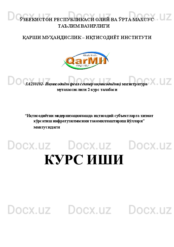 ЎЗБЕКИСТОН РЕСПУБЛИКАСИ ОЛИЙ ВА ЎРТА МАХСУС 
ТАЪЛИМ ВАЗИРЛИГИ 
 
ҚАРШИ МУҲАНДИСЛИК – ИҚТИСОДИЁТ ИНСТИТУТИ 
 
 
   
 
 
5А230102- Иқтисодиёт (реал сектор иқтисодиёти)  магистратура 
мутахассислиги 2-курс талабаси 
 
 
 
“ Иқтисодиётни модернизациялашда иқтисодий субъектларга хизмат 
кўрсатиш инфратузилмасини такомиллаштириш йўллари ” 
мавзусидаги 
 
 
КУРС ИШИ 
  