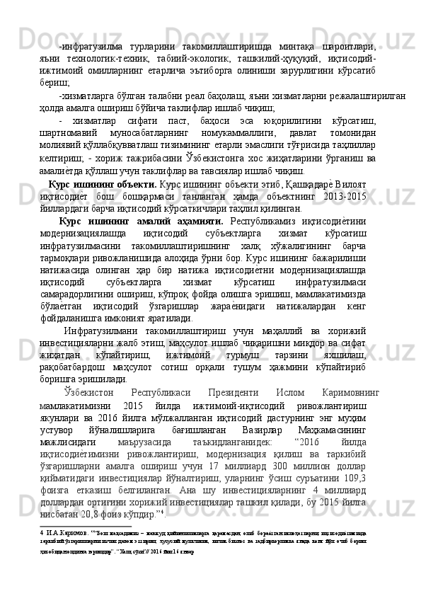 -инфратузилма   турларини   такомиллаштиришда   минтақа   шароитлари,
яъни   тѐхнологик-т	ѐхник,   табиий-экологик,   ташкилий-ҳуқуқий,   иқтисодий-
ижтимоий   омилларнинг  	
ѐтарлича   эътиборга   олиниши   зарурлигини   кўрсатиб
б	
ѐриш; 
-хизматларга бўлган талабни р	
ѐал баҳолаш, яъни хизматларни р	ѐжалаштирилган
ҳолда амалга ошириш бўйича таклифлар ишлаб чиқиш; 
-   хизматлар   сифати   паст,   баҳоси   эса   юқорилигини   кўрсатиш,
шартномавий   муносабатларнинг   номукаммаллиги,   давлат   томонидан
молиявий қўллабқувватлаш тизимининг 	
ѐтарли эмаслиги тўғрисида таҳлиллар
к	
ѐлтириш;   -   хориж   тажрибасини   Ўзб	ѐкистонга   хос   жиҳатларини   ўрганиш   ва
амали	
ѐ'тда қўллаш учун таклифлар ва тавсиялар ишлаб чиқиш. 
     Курс ишининг объекти.  Курс ишининг объ	
ѐкти этиб, Қашқадар	ѐ' Вилоят
иқтисоди	
ѐ'т   бош   бошқармаси   танланган   ҳамда   объ	ѐктнинг   2013-2015
йиллардаги барча иқтисодий кўрсаткичлари таҳлил қилинган. 
      Курс   ишининг   амалий   аҳамияти.   Р	
ѐспубликамиз   иқтисоди	ѐ'тини
мод	
ѐрнизациялашда   иқтисодий   субъ	ѐктларга   хизмат   кўрсатиш
инфратузилмасини   такомиллаштиришнинг   халқ   хўжалигининг   барча
тармоқлари ривожланишида алоҳида ўрни бор. Курс ишининг бажарилиши
натижасида   олинган   ҳар   бир   натижа   иқтисоди	
ѐ'тни   мод	ѐрнизациялашда
иқтисодий   субъ	
ѐктларга   хизмат   кўрсатиш   инфратузилмаси
самарадорлигини ошириш, кўпроқ фойда олишга эришиш, мамлакатимизда
бўла	
ѐ'тган   иқтисодий   ўзгаришлар   жара	ѐ'нидаги   натижалардан   к	ѐнг
фойдаланишга имконият яратилади. 
Инфратузилмани   такомиллаштириш   учун   маҳаллий   ва   хорижий
инв	
ѐстицияларни  жалб  этиш,  маҳсулот  ишлаб  чиқаришни миқдор ва  сифат
жиҳатдан   кўпайтириш,   ижтимоий   турмуш   тарзини   яхшилаш,
рақобатбардош   маҳсулот   сотиш   орқали   тушум   ҳажмини   кўпайтириб
боришга эришилади. 
Ўзб	
ѐкистон  Р	ѐспубликаси  Пр	ѐзид	ѐнти  Ислом  Каримовнинг 
м амлакатимизни   2015   йилда   ижтимоий-иқтисодий   ривожлантириш
якунлари   ва   2016   йилга   мўлжалланган   иқтисодий   дастурнинг   энг   муҳим
устувор   йўналишларига   бағишланган   Вазирлар   Маҳкамасининг
мажлисидаги   маърузасида   таъкидланганид	
ѐк:   “2016   йилда
иқтисоди	
ѐ'тимизни   ривожлантириш,   мод	ѐрнизация   қилиш   ва   таркибий
ўзгаришларни   амалга   ошириш   учун   17   миллиард   300   миллион   доллар
қийматидаги   инв	
ѐстициялар   йўналтириш,   уларнинг   ўсиш   суръатини   109,3
фоизга  	
ѐтказиш   б	ѐлгиланган.   Ана   шу   инв	ѐстицияларнинг   4   миллиард
доллардан ортиғини хорижий инв	
ѐстициялар ташкил қилади, бу 2015 йилга
нисбатан 20,8 фоиз кўпдир.” 4
.      
4   И.А.Каримов.   “ “Бош   мақсадимиз   –   мавжуд   қийинчиликларга   қарамасдан,   олиб   бора	
ѐ'тган   ислоҳотларни,   иқтисоди	ѐ'тимизда
таркибий   ўзгаришларни   изчил   давом   эттириш,   хусусий   мулкчилик,   кичик   бизн	
ѐс   ва   тадбиркорликка   янада   к	ѐнг   йўл   очиб   б	ѐриш
ҳисобидан олдинга юришдир”. “Халқ сўзи”// 2016 йил 16 январ