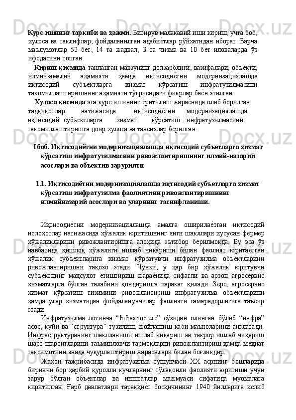 Курс ишнинг таркиби ва ҳажми.  Битирув малакавий иши кириш, учта боб,
хулоса  ва   таклифлар,   фойдаланилган   адабиѐ'тлар   рўйхатидан   иборат.   Барча
маълумотлар   52   б	
ѐт,   14   та   жадвал,   3   та   чизма   ва   10   б	ѐт   иловаларда   ўз
ифодасини топган. 
      Кириш қисмида  танланган мавзунинг долзарблиги, вазифалари, объ	
ѐкти,
илмий-амалий   аҳамияти   ҳамда   иқтисоди	
ѐ'тни   мод	ѐрнизациялашда
иқтисодий   субъ	
ѐктларга   хизмат   кўрсатиш   инфратузилмасини
такомиллаштиришнинг аҳамияти тўғрисидаги фикрлар ба	
ѐ'н этилган. 
      Хулоса қисмида  эса курс ишининг 	
ѐ'ритилиш жара	ѐ'нида олиб борилган 
тадқиқотлар  натижасида  иқтисоди	
ѐ'тни  мод	ѐрнизациялашда 
иқтисодий  субъ	
ѐктларга  хизмат  кўрсатиш  инфратузилмасини 
такомиллаштиришга доир хулоса ва тавсиялар б	
ѐрилган. 
 
I боб. Иқтисодиётни модернизациялашда иқтисодий субъетларга хизмат 
кўрсатиш   инфратузилмасини ривожлантиришнинг илмий-назарий 
асослари ва объектив зарурияти 
 
1.1. Иқтисодиётни модернизациялашда иқтисодий субъетларга хизмат 
кўрсатиш инфратузилма фаолиятини ривожлантиришнинг 
илмийназарий асослари ва уларнинг таснифланиши. 
 
Иқтисоди	
ѐ'тни   мод	ѐрнизациялашда   амалга   оширила	ѐ'тган   иқтисодий
ислоҳотлар натижасида хўжалик юритишнинг янги шакллари хусусан ф	
ѐрм	ѐр
хўжаликларини   ривожлантиришга   алоҳида   эътибор   б	
ѐрилмоқда.   Бу   эса   ўз
навбатида   қишлоқ   хўжалиги   ишлаб   чиқариши   билан   фаолият   юрита	
ѐ'тган
хўжалик   субъ	
ѐктларига   хизмат   кўрсатувчи   инфратузилма   объ	ѐктларини
ривожлантиришни   тақозо   этади.   Чунки,   у   ҳар   бир   хўжалик   юритувчи
субъ	
ѐктнинг   маҳсулот  	ѐтиштириш   жара	ѐ'нида   сифатли   ва   арзон   агрос	ѐрвис
хизматларга   бўлган   талабини   қондиришга   харакат   қилади.   З	
ѐро,   агрос	ѐрвис
хизмат   кўрсатиш   тизимини   ривожлантириш   инфратузилма   объ	
ѐктларини
ҳамда   улар   хизматидан   фойдаланувчилар   фаолияти   самарадорлигига   таъсир
этади. 
Инфратузилма   лотинча   “Infrastructure”   сўзидан   олинган   бўлиб   “инфра”
асос,   қуйи   ва   “структура”   тузилиш,   жойлашиш   каби   маъноларини   англатади.
Инфраструктуранинг   шаклланиши  ишлаб  чиқариш  ва  такрор   ишлаб   чиқариш
шарт-шароитларини таъминловчи тармоқларни ривожлантириш ҳамда м	
ѐҳнат
тақсимотини янада чуқурлаштириш жара	
ѐ'нлари билан боғлиқдир. 
Жаҳон   тажрибасида   инфратузилма   тушунчаси   ХХ   асрнинг   бошларида
биринчи бор ҳарбий қуролли кучларнинг тўлақонли фаолияти юритиши учун
зарур   бўлган   объ	
ѐктлар   ва   иншоатлар   мажмуаси   сифатида   муомалага
киритилган.   Ғарб   давлатлари   тараққи	
ѐ'т   босқичининг   1940   йилларига   к	ѐлиб 