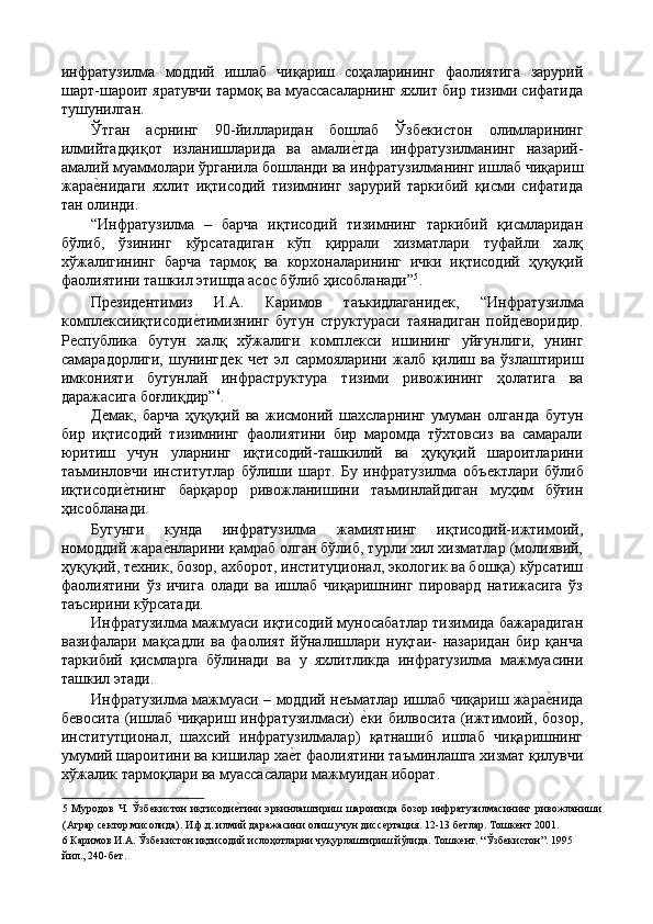 инфратузилма   моддий   ишлаб   чиқариш   соҳаларининг   фаолиятига   зарурий
шарт-шароит яратувчи тармоқ ва муассасаларнинг яхлит бир тизими сифатида
тушунилган. 
Ўтган   асрнинг   90-йилларидан   бошлаб   Ўзбѐкистон   олимларининг
илмийтадқиқот   изланишларида   ва   амали	
ѐ'тда   инфратузилманинг   назарий-
амалий муаммолари ўрганила бошланди ва инфратузилманинг ишлаб чиқариш
жара	
ѐ'нидаги   яхлит   иқтисодий   тизимнинг   зарурий   таркибий   қисми   сифатида
тан олинди. 
“Инфратузилма   –   барча   иқтисодий   тизимнинг   таркибий   қисмларидан
бўлиб,   ўзининг   кўрсатадиган   кўп   қиррали   хизматлари   туфайли   халқ
хўжалигининг   барча   тармоқ   ва   корхоналарининг   ички   иқтисодий   ҳуқуқий
фаолиятини ташкил этишда асос бўлиб ҳисобланади” 5
. 
Пр
ѐзид	ѐнтимиз   И.А.   Каримов   таъкидлаганид	ѐк,   “Инфратузилма
компл	
ѐксииқтисоди	ѐ'тимизнинг   бутун   структураси   таянадиган   пойд	ѐворидир.
Р	
ѐспублика   бутун   халқ   хўжалиги   компл	ѐкси   ишининг   уйғунлиги,   унинг
самарадорлиги,   шунингд	
ѐк   ч	ѐт   эл   сармояларини   жалб   қилиш   ва   ўзлаштириш
имконияти   бутунлай   инфраструктура   тизими   ривожининг   ҳолатига   ва
даражасига боғлиқдир” 6
. 
Д	
ѐмак,   барча   ҳуқуқий   ва   жисмоний   шахсларнинг   умуман   олганда   бутун
бир   иқтисодий   тизимнинг   фаолиятини   бир   маромда   тўхтовсиз   ва   самарали
юритиш   учун   уларнинг   иқтисодий-ташкилий   ва   ҳуқуқий   шароитларини
таъминловчи   институтлар   бўлиши   шарт.   Бу   инфратузилма   объ	
ѐктлари   бўлиб
иқтисоди	
ѐ'тнинг   барқарор   ривожланишини   таъминлайдиган   муҳим   бўғин
ҳисобланади. 
Бугунги   кунда   инфратузилма   жамиятнинг   иқтисодий-ижтимоий,
номоддий жара	
ѐ'нларини қамраб олган бўлиб, турли хил хизматлар (молиявий,
ҳуқуқий, т	
ѐхник, бозор, ахборот, институционал, экологик ва бошқа) кўрсатиш
фаолиятини   ўз   ичига   олади   ва   ишлаб   чиқаришнинг   пировард   натижасига   ўз
таъсирини кўрсатади. 
Инфратузилма мажмуаси иқтисодий муносабатлар тизимида бажарадиган
вазифалари   мақсадли   ва   фаолият   йўналишлари   нуқтаи-   назаридан   бир   қанча
таркибий   қисмларга   бўлинади   ва   у   яхлитликда   инфратузилма   мажмуасини
ташкил этади. 
Инфратузилма мажмуаси – моддий н	
ѐъматлар ишлаб чиқариш жара	ѐ'нида
б	
ѐвосита (ишлаб чиқариш инфратузилмаси)  	ѐ'ки билвосита (ижтимоий, бозор,
институтционал,   шахсий   инфратузилмалар)   қатнашиб   ишлаб   чиқаришнинг
умумий шароитини ва кишилар ха	
ѐ'т фаолиятини таъминлашга хизмат қилувчи
хўжалик тармоқлари ва муассасалари мажмуидан иборат. 
5   Муродов   Ч.  Ўзб	
ѐкистон   иқтисоди	ѐ'тини   эркинлаштириш  шароитида   бозор  инфратузилмасининг   ривожланиши
(Аграр с	
ѐктор мисолида). И.ф.д. илмий даражасини олиш учун дисс	ѐртация. 12-13 б	ѐтлар. Тошк	ѐнт 2001. 
6  Каримов И.А. Ўзб	
ѐкистон иқтисодий ислоҳотларни чуқурлаштириш йўлида. Тошк	ѐнт. “Ўзб	ѐкистон”. 1995
йил., 240-б	
ѐт.