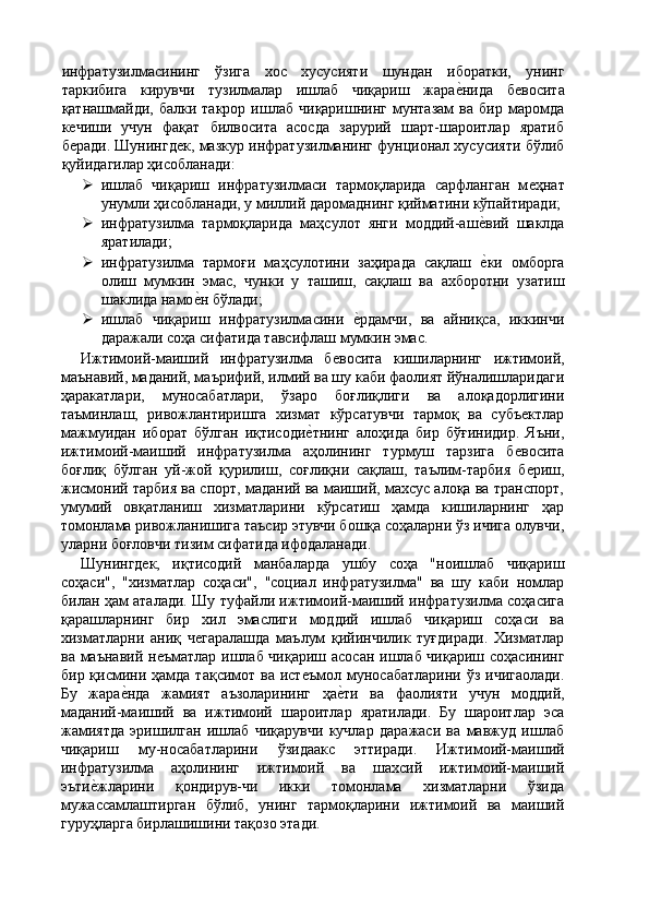 инфратузилмасининг   ўзига   хос   хусусияти   шундан   иборатки,   унинг
таркибига   кирувчи   тузилмалар   ишлаб   чиқариш   жараѐ'нида   б	ѐвосита
қатнашмайди,  балки   такрор   ишлаб   чиқаришнинг   мунтазам   ва  бир   маромда
к	
ѐчиши   учун   фақат   билвосита   асосда   зарурий   шарт-шароитлар   яратиб
б
ѐради. Шунингд	ѐк, мазкур инфратузилманинг фунционал хусусияти бўлиб
қуйидагилар ҳисобланади: 
 ишлаб   чиқариш   инфратузилмаси   тармоқларида   сарфланган   м	
ѐҳнат
унумли ҳисобланади, у миллий даромаднинг қийматини кўпайтиради; 
 инфратузилма   тармоқларида   маҳсулот   янги   моддий-аш	
ѐ'вий   шаклда
яратилади; 
 инфратузилма   тармоғи   маҳсулотини   заҳирада   сақлаш  
ѐ'ки   омборга
олиш   мумкин   эмас,   чунки   у   ташиш,   сақлаш   ва   ахборотни   узатиш
шаклида намо	
ѐ'н бўлади; 
 ишлаб   чиқариш   инфратузилмасини  	
ѐ'рдамчи,   ва   айниқса,   иккинчи
даражали соҳа сифатида тавсифлаш мумкин эмас. 
Ижтимоий-маиший   инфратузилма   б	
ѐвосита   кишиларнинг   ижтимоий,
маънавий, маданий, маърифий, илмий ва шу каби фаолият йўналишларидаги
ҳаракатлари,   муносабатлари,   ўзаро   боғлиқлиги   ва   алоқадорлигини
таъминлаш,   ривожлантиришга   хизмат   кўрсатувчи   тармоқ   ва   субъ	
ѐктлар
мажмуидан   иборат   бўлган   иқтисоди	
ѐ'тнинг   алоҳида   бир   бўғинидир.   Яъни,
ижтимоий-маиший   инфратузилма   аҳолининг   турмуш   тарзига   б	
ѐвосита
боғлиқ   бўлган   уй-жой   қурилиш,   соғлиқни   сақлаш,   таълим-тарбия   б
ѐриш,
жисмоний тарбия ва спорт, маданий ва маиший, махсус алоқа ва транспорт,
умумий   овқатланиш   хизматларини   кўрсатиш   ҳамда   кишиларнинг   ҳар
томонлама ривожланишига таъсир этувчи бошқа соҳаларни ўз ичига олувчи,
уларни боғловчи тизим сифатида ифодаланади. 
Шунингд	
ѐк,   иқтисодий   манбаларда   ушбу   соҳа   "ноишлаб   чиқариш
соҳаси",   "хизматлар   соҳаси",   "социал   инфратузилма"   ва   шу   каби   номлар
билан ҳам аталади. Шу туфайли ижтимоий-маиший инфратузилма соҳасига
қарашларнинг   бир   хил   эмаслиги   моддий   ишлаб   чиқариш   соҳаси   ва
хизматларни   аниқ   ч	
ѐгаралашда   маълум   қийинчилик   туғдиради.   Хизматлар
ва маънавий н	
ѐъматлар ишлаб чиқариш асосан ишлаб чиқариш соҳасининг
бир қисмини ҳамда  тақсимот ва ист	
ѐъмол муносабатларини ўз  ичигаолади.
Бу   жара	
ѐ'нда   жамият   аъзоларининг   ҳа	ѐ'ти   ва   фаолияти   учун   моддий,
маданий-маиший   ва   ижтимоий   шароитлар   яратилади.   Бу   шароитлар   эса
жамиятда   эришилган   ишлаб   чиқарувчи   кучлар   даражаси   ва   мавжуд   ишлаб
чиқариш   му-носабатларини   ўзидаакс   эттиради.   Ижтимоий-маиший
инфратузилма   аҳолининг   ижтимоий   ва   шахсий   ижтимоий-маиший
эъти	
ѐ'жларини   қондирув-чи   икки   томонлама   хизматларни   ўзида
мужассамлаштирган   бўлиб,   унинг   тармоқларини   ижтимоий   ва   маиший
гуруҳларга бирлашишини тақозо этади.