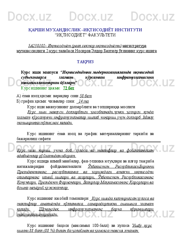 ҚАРШИ МУХАНДИСЛИК –ИҚТИСОДИЁТ ИНСТИТУТИ 
“ИҚТИСОДИЁТ” ФАКУЛЬТЕТИ 
 
5А230102- Иқтисодиёт (реал сектор иқтисодиёти)   магистратура  
мутахассислиги 2-курс талабаси Носиров Элдор Бахтиѐ'р ўғлининг курс ишига  
 
ТАҚРИЗ 
 
Курс   иши   мавзуси   “Иқтисодиётни   модернизациялашда   иқтисодий
субъектларга   хизмат   кўрсатиш   инфратузилмасини
такомиллаштириш йўллари” 
Курс ишининг ҳажми:   72 бет  
А) 	
ѐ'зма изоҳ қисми: варақлар сони  58 бет  
Б) график қисми: чизмалар сони: _ 14 та  
Курс иши мавзусининг долзарблиги ва топшириққа мослиги 
Курс   иши   мавзуси   долзарблиги   ҳисобланади,чунки   ҳозирги   кунда
хизмат   кўрсатувчи   инфратузилмалар   ишлаб   чиқариш   учун   долзарб.   Мавзу
топшириққа тўлиқ мос келади.  
 
Курс   ишининг  	
ѐ'зма   изоҳ   ва   график   мат	ѐриалларнинг   таркиби   ва
бажарилиш сифати 
Курс   иши   кириш,   учта   боб,   хулоса   ва   таклифлар   ва   фойдаланилган
адабиётлар   рўйхатидан иборат.  
Курс ишида илмий манбалар, фан-т	
ѐхника ютуқлари ва илғор тажриба
натижаларидан   фойдаланганлиги   Ўзбекистон   РеспубликасиБиринчи
Президентининг,   республикамиз   ва   хориждаги   етакчи   иқтисодчи
олимларнинг   илмий   ишлари   ва   асарлари    .      Ўзбекистон   Республикасининг   
Қонунлари,   Президент Фармонлари, Вазирлар Маҳкамасининг Қарорлари ва
бошқа   меъёрий ҳужжатлар.  
 
Курс ишининг ижобий томонлари _ Курс ишида келтирилган хулоса ва
таклифлар   амалиётда   қўлланилса,   самарадорликни   ошишига   хизмат
қилади.   Шунингдек,   инфратузилманинг   барча   кўринишлари
такомиллаштирилади.  
 
Курс   ишининг   баҳоси   (максимал   100-балл)   ва   хулоса   Ушбу   курс
ишини 88 балл (88 %) билан ба ҳолайман ва ҳимояга тавсия этаман.