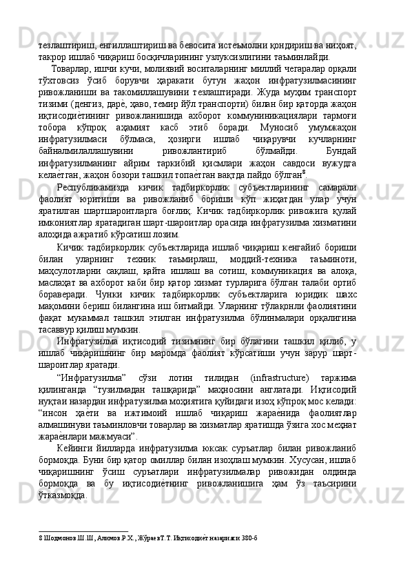 тѐзлаштириш, 	ѐнгиллаштириш ва б	ѐвосита ист	ѐъмолни қондириш ва ниҳоят,
такрор ишлаб чиқариш босқичларининг узлуксизлигини таъминлайди. 
Товарлар, ишчи кучи, молиявий воситаларнинг миллий ч	
ѐгаралар орқали
тўхтовсиз   ўсиб   борувчи   ҳаракати   бутун   жаҳон   инфратузилмасининг
ривожланиши   ва   такомиллашувини   т	
ѐзлаштиради.   Жуда   муҳим   транспорт
тизими (д	
ѐнгиз, дар	ѐ', ҳаво, т	ѐмир йўл транспорти) билан бир қаторда жаҳон
иқтисоди	
ѐ'тининг   ривожланишида   ахборот   коммуниникациялари   тармоғи
тобора   кўпроқ   аҳамият   касб   этиб   боради.   Муносиб   умумжаҳон
инфратузилмаси   бўлмаса,   ҳозирги   ишлаб   чиқарувчи   кучларнинг
байналмилаллашувини   ривожлантириб   бўлмайди.   Бундай
инфратузилманинг   айрим   таркибий   қисмлари   жаҳон   савдоси   вужудга
к	
ѐла	ѐ'тган, жаҳон бозори ташкил топа	ѐ'тган вақтда пайдо бўлган 8
. 
Р	
ѐспубликамизда   кичик   тадбиркорлик   субъ	ѐктларининг   самарали
фаолият   юритиши   ва   ривожланиб   бориши   кўп   жиҳатдан   улар   учун
яратилган   шартшароитларга   боғлиқ.   Кичик   тадбиркорлик   ривожига   қулай
имкониятлар яратадиган шарт-шароитлар орасида инфратузилма хизматини
алоҳида ажратиб кўрсатиш лозим. 
Кичик   тадбиркорлик   субъ	
ѐктларида   ишлаб   чиқариш   к	ѐнгайиб   бориши
билан   уларнинг   т	
ѐхник   таъмирлаш,   моддий-т	ѐхника   таъминоти,
маҳсулотларни   сақлаш,   қайта   ишлаш   ва   сотиш,   коммуникация   ва   алоқа,
маслаҳат ва ахборот  каби бир қатор  хизмат турларига  бўлган талаби  ортиб
борав	
ѐради.   Чунки   кичик   тадбиркорлик   субъ	ѐктларига   юридик   шахс
мақомини б	
ѐриш билангина иш битмайди. Уларнинг тўлақонли фаолиятини
фақат   мукаммал   ташкил   этилган   инфратузилма   бўлинмалари   орқалигина
тасаввур қилиш мумкин. 
Инфратузилма   иқтисодий   тизимнинг   бир   бўлагини   ташкил   қилиб,   у
ишлаб   чиқаришнинг   бир   маромда   фаолият   кўрсатиши   учун   зарур   шарт-
шароитлар яратади. 
“Инфратузилма”   сўзи   лотин   тилидан   (infrastructure)   таржима
қилинганда   “тузилмадан   ташқарида”   маҳносини   англатади.   Иқтисодий
нуқтаи назардан инфратузилма моҳиятига қуйидаги изоҳ кўпроқ мос к	
ѐлади:
“инсон   ҳа	
ѐ'ти   ва   ижтимоий   ишлаб   чиқариш   жара	ѐ'нида   фаолиятлар
алмашинуви таъминловчи товарлар ва хизматлар яратишда ўзига хос м	
ѐҳнат
жара	
ѐ'нлари мажмуаси”. 
К
ѐйинги   йилларда   инфратузилма   юксак   суръатлар   билан   ривожланиб
бормоқда. Буни бир қатор омиллар билан изоҳлаш мумкин. Хусусан, ишлаб
чиқаришнинг   ўсиш   суръатлари   инфратузилмалар   ривожидан   олдинда
бормоқда   ва   бу   иқтисоди	
ѐ'тнинг   ривожланишига   ҳам   ўз   таъсирини
ўтказмоқда. 
8  Шодмонов.Ш.Ш, Алимов.Р.Х., Жўра	
ѐвТ.Т. Иқтисоди	ѐ'т назарияси 380-б