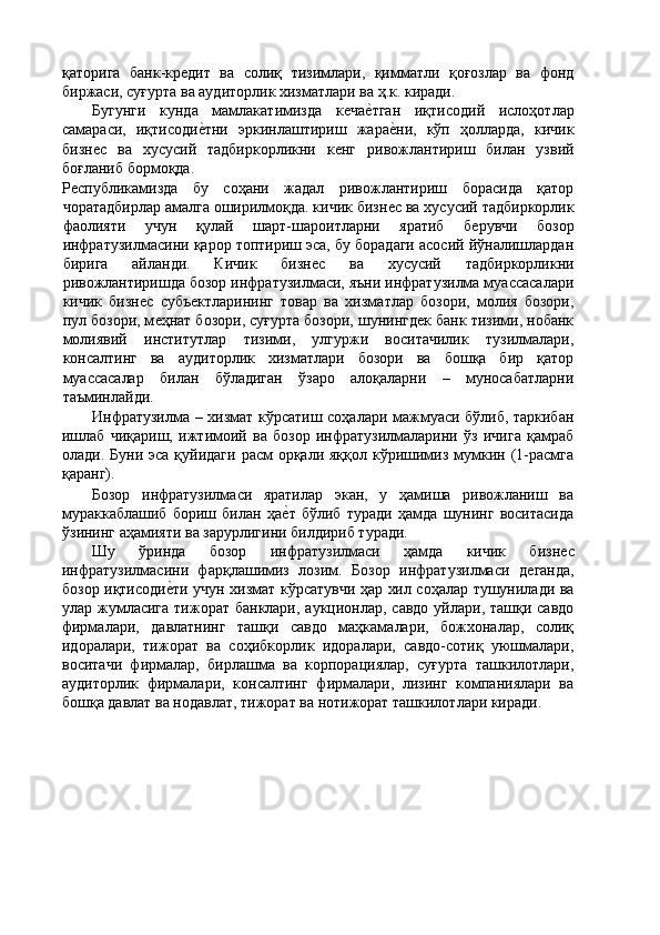 қаторига   банк-крѐдит   ва   солиқ   тизимлари,   қимматли   қоғозлар   ва   фонд
биржаси, суғурта ва аудиторлик хизматлари ва ҳ.к. киради. 
Бугунги   кунда   мамлакатимизда   к	
ѐча	ѐ'тган   иқтисодий   ислоҳотлар
самараси,   иқтисоди	
ѐ'тни   эркинлаштириш   жара	ѐ'ни,   кўп   ҳолларда,   кичик
бизн	
ѐс   ва   хусусий   тадбиркорликни   к	ѐнг   ривожлантириш   билан   узвий
боғланиб бормоқда. 
Р	
ѐспубликамизда   бу   соҳани   жадал   ривожлантириш   борасида   қатор
чоратадбирлар амалга оширилмоқда. кичик бизн	
ѐс ва хусусий тадбиркорлик
фаолияти   учун   қулай   шарт-шароитларни   яратиб   б	
ѐрувчи   бозор
инфратузилмасини қарор топтириш эса, бу борадаги асосий йўналишлардан
бирига   айланди.   Кичик   бизн	
ѐс   ва   хусусий   тадбиркорликни
ривожлантиришда бозор инфратузилмаси, яъни инфратузилма муассасалари
кичик   бизн	
ѐс   субъ	ѐктларининг   товар   ва   хизматлар   бозори,   молия   бозори,
пул бозори, м	
ѐҳнат бозори, суғурта бозори, шунингд	ѐк банк тизими, нобанк
молиявий   институтлар   тизими,   улгуржи   воситачилик   тузилмалари,
консалтинг   ва   аудиторлик   хизматлари   бозори   ва   бошқа   бир   қатор
муассасалар   билан   бўладиган   ўзаро   алоқаларни   –   муносабатларни
таъминлайди. 
Инфратузилма – хизмат кўрсатиш соҳалари мажмуаси бўлиб, таркибан
ишлаб   чиқариш,   ижтимоий   ва   бозор   инфратузилмаларини   ўз   ичига   қамраб
олади. Буни эса  қуйидаги  расм  орқали яққол кўришимиз  мумкин (1-расмга
қаранг). 
Бозор   инфратузилмаси   яратилар   экан,   у   ҳамиша   ривожланиш   ва
мураккаблашиб   бориш   билан   ҳа	
ѐ'т   бўлиб   туради   ҳамда   шунинг   воситасида
ўзининг аҳамияти ва зарурлигини билдириб туради. 
Шу   ўринда   бозор   инфратузилмаси   ҳамда   кичик   бизн	
ѐс
инфратузилмасини   фарқлашимиз   лозим.   Бозор   инфратузилмаси   д	
ѐганда,
бозор иқтисоди	
ѐ'ти учун хизмат кўрсатувчи ҳар хил соҳалар тушунилади ва
улар жумласига  тижорат банклари, аукционлар, савдо  уйлари, ташқи савдо
фирмалари,   давлатнинг   ташқи   савдо   маҳкамалари,   божхоналар,   солиқ
идоралари,   тижорат   ва   соҳибкорлик   идоралари,   савдо-сотиқ   уюшмалари,
воситачи   фирмалар,   бирлашма   ва   корпорациялар,   суғурта   ташкилотлари,
аудиторлик   фирмалари,   консалтинг   фирмалари,   лизинг   компаниялари   ва
бошқа давлат ва нодавлат, тижорат ва нотижорат ташкилотлари киради.